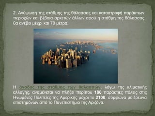 Η άνοδος της στάθμης των θαλασσών, ιόγσ ηεο θιηκαηηθήο
αιιαγήο, αλακέλεηαη λα πιήμεη πεξίπνπ 180 παξάθηηεο πόιεηο ζηηο
Ηλσκέλεο Πνιηηείεο ηεο Ακεξηθήο κέρξη ην 2100, ζύκθσλα κε έξεπλα
επηζηεκόλσλ από ην Παλεπηζηήκην ηεο Αξηδόλα.
2. Αλύςσζε ηεο ζηάζκεο ηεο ζάιαζζαο θαη θαηαζηξνθή παξάθηησλ
πεξηνρώλ θαη βέβαηα αξθεηώλ άιισλ αθνύ ε ζηάζκε ηεο ζάιαζζαο
ζα αλέβεη κέρξη θαη 70 κέηξα.
 