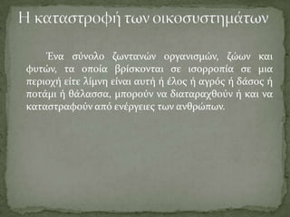 Ένα ςύνολο ζωντανών οργανιςμών, ζώων και
φυτών, τα οπούα βρύςκονται ςε ιςορροπύα ςε μια
περιοχό εύτε λύμνη εύναι αυτό ό ϋλοσ ό αγρόσ ό δϊςοσ ό
ποτϊμι ό θϊλαςςα, μπορούν να διαταραχθούν ό και να
καταςτραφούν από ενϋργειεσ των ανθρώπων.
 
