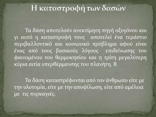 Σα δϊςη αποτελούν ανεκτύμητη πηγό οξυγόνου και
γι αυτό η καταςτροφό τουσ αποτελεύ ϋνα τερϊςτιο
περιβαλλοντικό και κοινωνικό πρόβλημα αφού εύναι
ϋνασ από τουσ βαςικούσ λόγουσ επιδεύνωςησ του
φαινομϋνου του θερμοκηπύου και η τρύτη μεγαλύτερη
κύρια αιτύα υπερθϋρμανςησ του πλανότη. Β
Σα δϊςη καταςτρϋφονται από τον ϊνθρωπο εύτε με
την υλοτομύα, εύτε με την αποψύλωςη, εύτε από αμϋλεια
με τισ πυρκαγιϋσ.
 