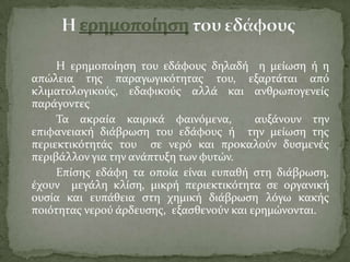 Η ερημοπούηςη του εδϊφουσ δηλαδό η μεύωςη ό η
απώλεια τησ παραγωγικότητασ του, εξαρτϊται από
κλιματολογικούσ, εδαφικούσ αλλϊ και ανθρωπογενεύσ
παρϊγοντεσ
Σα ακραύα καιρικϊ φαινόμενα, αυξϊνουν την
επιφανειακό διϊβρωςη του εδϊφουσ ό την μεύωςη τησ
περιεκτικότητϊσ του ςε νερό και προκαλούν δυςμενϋσ
περιβϊλλον για την ανϊπτυξη των φυτών.
Επύςησ εδϊφη τα οπούα εύναι ευπαθό ςτη διϊβρωςη,
ϋχουν μεγϊλη κλύςη, μικρό περιεκτικότητα ςε οργανικό
ουςύα και ευπϊθεια ςτη χημικό διϊβρωςη λόγω κακόσ
ποιότητασ νερού ϊρδευςησ, εξαςθενούν και ερημώνονται.
 
