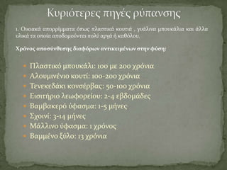 1. Οικιακϊ απορρύμματα όπωσ πλαςτικϊ κουτιϊ , γυϊλινα μπουκϊλια και ϊλλα
υλικϊ τα οπούα αποδομούνται πολύ αργϊ ό καθόλου.
 Πλαςτικό μπουκϊλι: 100 με 200 χρόνια
 Αλουμινϋνιο κουτύ: 100-200 χρόνια
 Σενεκεδϊκι κονςϋρβασ: 50-100 χρόνια
 Ειςιτόριο λεωφορεύου: 2-4 εβδομϊδεσ
 Βαμβακερό ύφαςμα: 1-5 μόνεσ
 ΢χοινύ: 3-14 μόνεσ
 Μϊλλινο ύφαςμα: 1 χρόνοσ
 Βαμμϋνο ξύλο: 13 χρόνια
Χρόνοσ αποςύνθεςησ διαφόρων αντικειμϋνων ςτην φύςη:
 