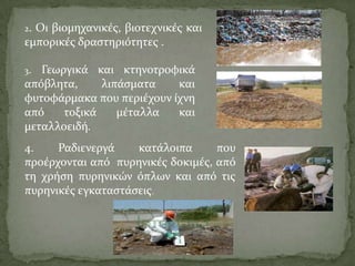 2. Οι βιομηχανικϋσ, βιοτεχνικϋσ και
εμπορικϋσ δραςτηριότητεσ .
3. Γεωργικϊ και κτηνοτροφικϊ
απόβλητα, λιπϊςματα και
φυτοφϊρμακα που περιϋχουν ύχνη
από τοξικϊ μϋταλλα και
μεταλλοειδό.
4. Ραδιενεργϊ κατϊλοιπα που
προϋρχονται από πυρηνικϋσ δοκιμϋσ, από
τη χρόςη πυρηνικών όπλων και από τισ
πυρηνικϋσ εγκαταςτϊςεισ.
 