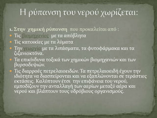 1. ΢την χημικό ρύπανςη που προκαλεύται από :
 Σισ βιομηχανύεσ με τα απόβλητα
 Σισ κατοικύεσ με τα λύματα
 Σην γεωργύα με τα λιπϊςματα, τα φυτοφϊρμακα και τα
ζιζανιοκτόνα.
 Σα επικύνδυνα τοξικϊ των χημικών βιομηχανιών και των
βυρςοδεψιών.
 Σισ διαρροϋσ πετρελαιοειδών. Σα πετρελαιοειδό ϋχουν την
ιδιότητα να διαςπεύρονται και να εξαπλώνονται ςε τερϊςτιεσ
εκτϊςεισ. Καλύπτουν ϋτςι την επιφϊνεια του νερού,
εμποδύζουν την ανταλλαγό των αερύων μεταξύ αϋρα και
νερού και βλϊπτουν τουσ υδρόβιουσ οργανιςμούσ.
 
