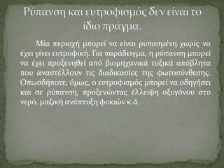 Μύα περιοχό μπορεύ να εύναι ρυπαςμϋνη χωρύσ να
ϋχει γύνει ευτροφικό. Για παρϊδειγμα, η ρύπανςη μπορεύ
να ϋχει προξενηθεύ από βιομηχανικϊ τοξικϊ απόβλητα
που αναςτϋλλουν τισ διαδικαςύεσ τησ φωτοςύνθεςησ.
Οπωςδόποτε, όμωσ, ο ευτροφιςμόσ μπορεύ να οδηγόςει
και ςε ρύπανςη, προξενώντασ ϋλλειψη οξυγόνου ςτο
νερό, μαζικό ανϊπτυξη φυκιών κ.ϊ.
 