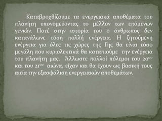 Καταβροχθύζουμε τα ενεργειακϊ αποθϋματα του
πλανότη υπονομεύοντασ το μϋλλον των επόμενων
γενιών. Ποτϋ ςτην ιςτορύα του ο ϊνθρωποσ δεν
κατανϊλωνε τόςη πολλό ενϋργεια. Η ζητούμενη
ενϋργεια για όλεσ τισ χώρεσ τησ Γησ θα εύναι τόςο
μεγϊλη που κυριολεκτικϊ θα καταπιούμε την ενϋργεια
του πλανότη μασ. Άλλωςτε πολλού πόλεμοι του 20ου
και του 21ου αιώνα, εύχαν και θα ϋχουν ωσ βαςικό τουσ
αιτύα την εξαςφϊλιςη ενεργειακών αποθεμϊτων.
 