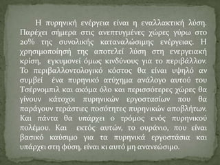 Η πυρηνικό ενϋργεια εύναι η εναλλακτικό λύςη.
Παρϋχει ςόμερα ςτισ ανεπτυγμϋνεσ χώρεσ γύρω ςτο
20% τησ ςυνολικόσ καταναλώςιμησ ενϋργειασ. Η
χρηςιμοπούηςό τησ αποτελεύ λύςη ςτη ενεργειακό
κρύςη, εγκυμονεύ όμωσ κινδύνουσ για το περιβϊλλον.
Σο περιβαλλοντολογικό κόςτοσ θα εύναι υψηλό αν
ςυμβεύ ϋνα πυρηνικό ατύχημα ανϊλογο αυτού του
Σςϋρνομπιλ και ακόμα όλο και περιςςότερεσ χώρεσ θα
γύνουν κϊτοχοι πυρηνικών εργοςταςύων που θα
παρϊγουν τερϊςτιεσ ποςότητεσ πυρηνικών αποβλότων.
Και πϊντα θα υπϊρχει ο τρόμοσ ενόσ πυρηνικού
πολϋμου. Και εκτόσ αυτών, το ουρϊνιο, που εύναι
βαςικό καύςιμο για τα πυρηνικϊ εργοςτϊςια και
υπϊρχει ςτη φύςη, εύναι κι αυτό μη ανανεώςιμο.
 