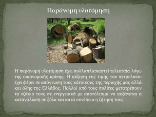 Η παρϊνομη υλοτόμηςη ϋχει πολλαπλαςιαςτεύ τελευταύα λόγω
τησ οικονομικόσ κρύςησ. Η αύξηςη τησ τιμόσ του πετρελαύου
ϋχει φϋρει ςε απόγνωςη τουσ κϊτοικουσ τησ περιοχόσ μασ αλλϊ
και όλησ τησ Ελλϊδοσ. Πολλού από τουσ πολύτεσ μετατρϋπουν
τα τζϊκια τουσ ςε ενεργειακϊ με αποτϋλεςμα να αυξϊνεται η
κατανϊλωςη ςε ξύλα και κατϊ ςυνϋπεια η ζότηςη τουσ.
 