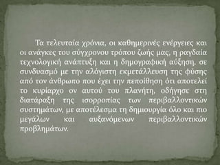 Σα τελευταύα χρόνια, οι καθημερινϋσ ενϋργειεσ και
οι ανϊγκεσ του ςύγχρονου τρόπου ζωόσ μασ, η ραγδαύα
τεχνολογικό ανϊπτυξη και η δημογραφικό αύξηςη, ςε
ςυνδυαςμό με την αλόγιςτη εκμετϊλλευςη τησ φύςησ
από τον ϊνθρωπο που ϋχει την πεπούθηςη ότι αποτελεύ
το κυρύαρχο ον αυτού του πλανότη, οδόγηςε ςτη
διατϊραξη τησ ιςορροπύασ των περιβαλλοντικών
ςυςτημϊτων, με αποτϋλεςμα τη δημιουργύα όλο και πιο
μεγϊλων και αυξανόμενων περιβαλλοντικών
προβλημϊτων.
 