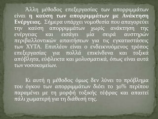 Άλλη μϋθοδοσ επεξεργαςύασ των απορριμμϊτων
εύναι η καύςη των απορριμμϊτων με Ανϊκτηςη
Ενϋργειασ. ΢όμερα υπϊρχει νομοθεςύα που απαγορεύει
την καύςη απορριμμϊτων χωρύσ ανϊκτηςη τησ
ενϋργειασ και ειςϊγει μύα ςειρϊ αυςτηρών
περιβαλλοντικών απαιτόςεων για τισ εγκαταςτϊςεισ
των ΦΤΣΑ. Επιπλϋον εύναι ο ενδεικνυόμενοσ τρόποσ
επεξεργαςύασ για πολλϊ επικύνδυνα και τοξικϊ
απόβλητα, εύφλεκτα και μολυςματικϊ, όπωσ εύναι αυτϊ
των νοςοκομεύων.
Κι αυτό η μϋθοδοσ όμωσ δεν λύνει το πρόβλημα
του όγκου των απορριμμϊτων διότι το 30% περύπου
παραμϋνει με τη μορφό τοξικόσ τϋφρασ και απαιτεύ
πϊλι χωματερό για τη διϊθεςό τησ.
 