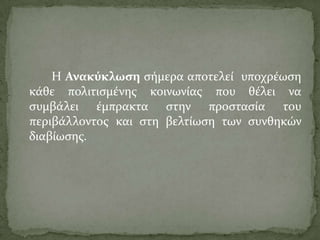 Η Ανακύκλωςη ςόμερα αποτελεύ υποχρϋωςη
κϊθε πολιτιςμϋνησ κοινωνύασ που θϋλει να
ςυμβϊλει ϋμπρακτα ςτην προςταςύα του
περιβϊλλοντοσ και ςτη βελτύωςη των ςυνθηκών
διαβύωςησ.
 
