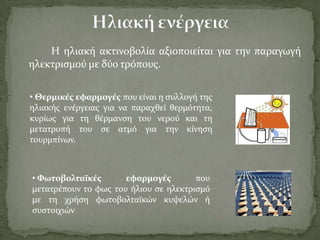 Η ηλιακό ακτινοβολύα αξιοποιεύται για την παραγωγό
ηλεκτριςμού με δύο τρόπουσ.
• Θερμικϋσ εφαρμογϋσ που εύναι η ςυλλογό τησ
ηλιακόσ ενϋργειασ για να παραχθεύ θερμότητα,
κυρύωσ για τη θϋρμανςη του νερού και τη
μετατροπό του ςε ατμό για την κύνηςη
τουρμπύνων.
• Φωτοβολταώκϋσ εφαρμογϋσ που
μετατρϋπουν το φωσ του όλιου ςε ηλεκτριςμό
με τη χρόςη φωτοβολταώκών κυψελών ό
ςυςτοιχιών
 