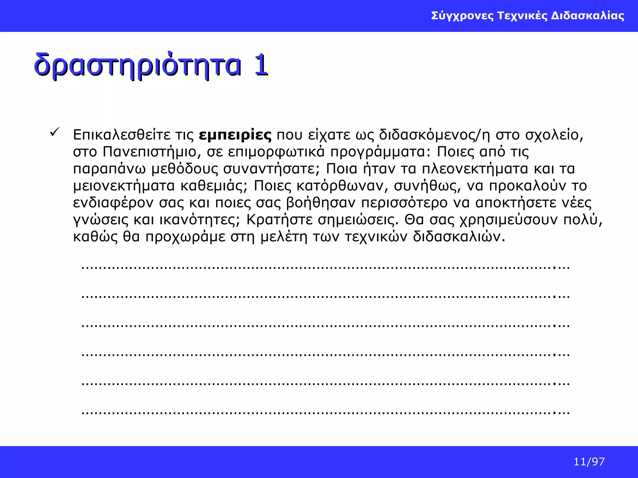Σύγχρονες Τεχνικές Διδασκαλίας

δραστηριότητα 1
 Επικαλεσθείτε τις εμπειρίες που είχατε ως διδασκόμενος/η στο σχολείο,
στο Πανεπιστήμιο, σε επιμορφωτικά προγράμματα: Ποιες από τις
παραπάνω μεθόδους συναντήσατε; Ποια ήταν τα πλεονεκτήματα και τα
μειονεκτήματα καθεμιάς; Ποιες κατόρθωναν, συνήθως, να προκαλούν το
ενδιαφέρον σας και ποιες σας βοήθησαν περισσότερο να αποκτήσετε νέες
γνώσεις και ικανότητες; Κρατήστε σημειώσεις. Θα σας χρησιμεύσουν πολύ,
καθώς θα προχωράμε στη μελέτη των τεχνικών διδασκαλιών.

……………………………………………………………………………………………….…
……………………………………………………………………………………………….…
……………………………………………………………………………………………….…
……………………………………………………………………………………………….…
……………………………………………………………………………………………….…
……………………………………………………………………………………………….…
11/97

 