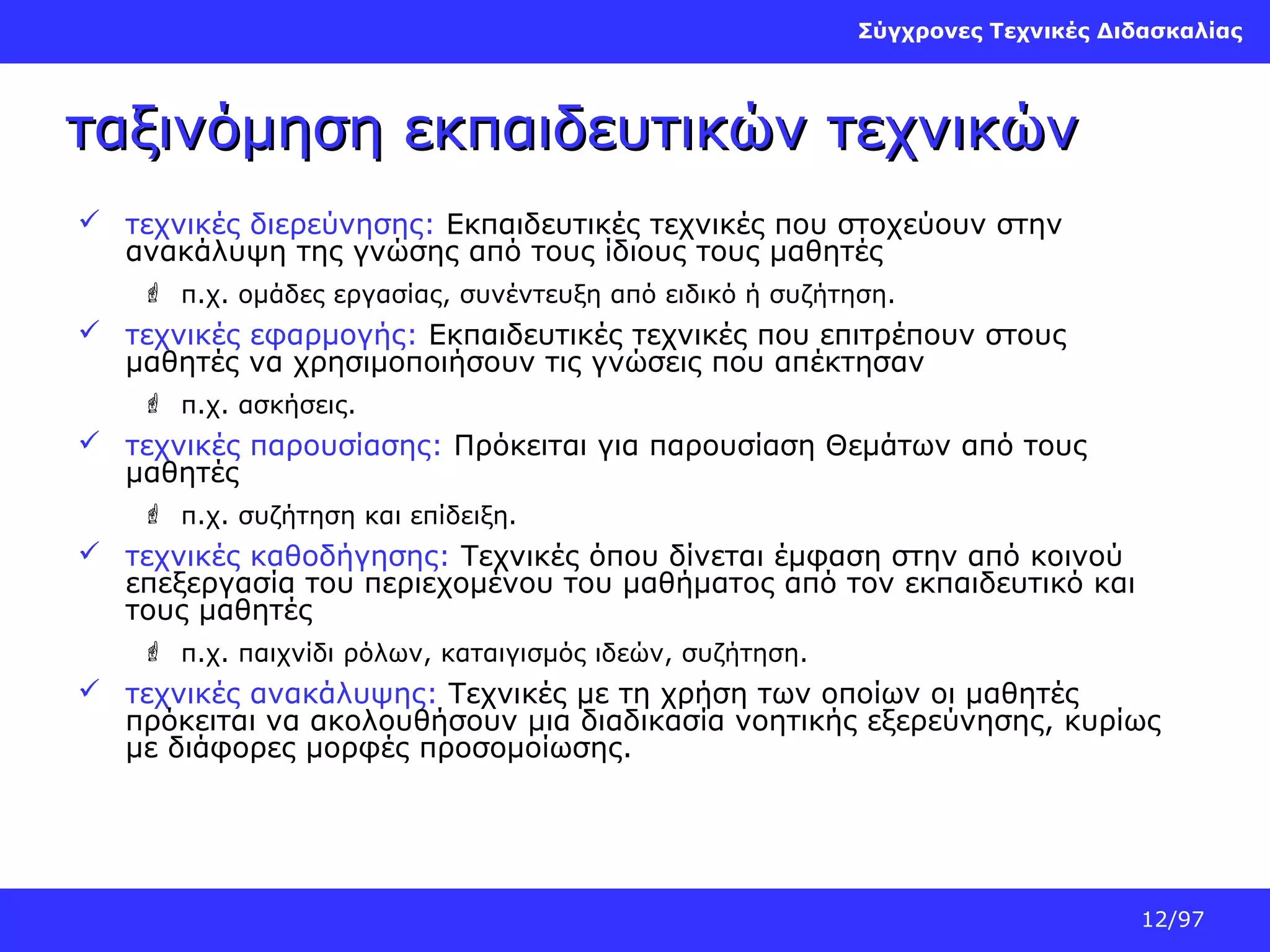 Σύγχρονες Τεχνικές Διδασκαλίας

ταξινόμηση εκπαιδευτικών τεχνικών
 τεχνικές διερεύνησης: Εκπαιδευτικές τεχνικές που στοχεύουν στην
ανακάλυψη της γνώσης από τους ίδιους τους μαθητές
 π.χ. ομάδες εργασίας, συνέντευξη από ειδικό ή συζήτηση.

 τεχνικές εφαρμογής: Εκπαιδευτικές τεχνικές που επιτρέπουν στους
μαθητές να χρησιμοποιήσουν τις γνώσεις που απέκτησαν
 π.χ. ασκήσεις.

 τεχνικές παρουσίασης: Πρόκειται για παρουσίαση Θεμάτων από τους
μαθητές
 π.χ. συζήτηση και επίδειξη.

 τεχνικές καθοδήγησης: Τεχνικές όπου δίνεται έμφαση στην από κοινού
επεξεργασία του περιεχομένου του μαθήματος από τον εκπαιδευτικό και
τους μαθητές
 π.χ. παιχνίδι ρόλων, καταιγισμός ιδεών, συζήτηση.

 τεχνικές ανακάλυψης: Τεχνικές με τη χρήση των οποίων οι μαθητές
πρόκειται να ακολουθήσουν μια διαδικασία νοητικής εξερεύνησης, κυρίως
με διάφορες μορφές προσομοίωσης.

12/97

 