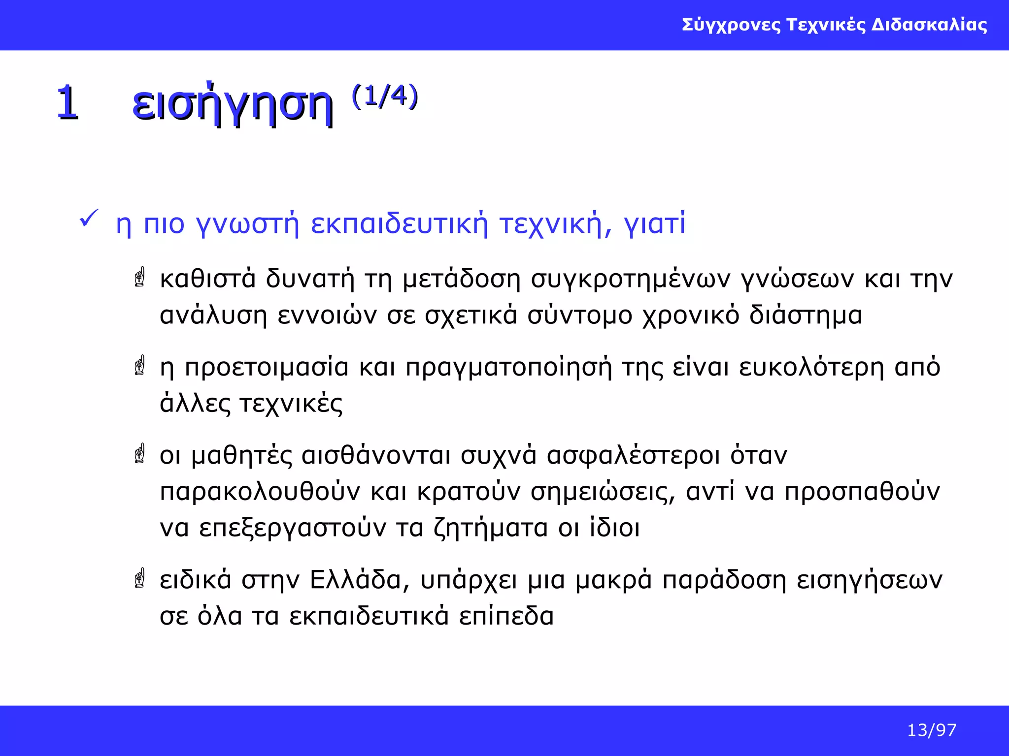 Σύγχρονες Τεχνικές Διδασκαλίας

1

εισήγηση

(1/4)

 η πιο γνωστή εκπαιδευτική τεχνική, γιατί
 καθιστά δυνατή τη μετάδοση συγκροτημένων γνώσεων και την
ανάλυση εννοιών σε σχετικά σύντομο χρονικό διάστημα
 η προετοιμασία και πραγματοποίησή της είναι ευκολότερη από
άλλες τεχνικές
 οι μαθητές αισθάνονται συχνά ασφαλέστεροι όταν
παρακολουθούν και κρατούν σημειώσεις, αντί να προσπαθούν
να επεξεργαστούν τα ζητήματα οι ίδιοι
 ειδικά στην Ελλάδα, υπάρχει μια μακρά παράδοση εισηγήσεων
σε όλα τα εκπαιδευτικά επίπεδα

13/97

 