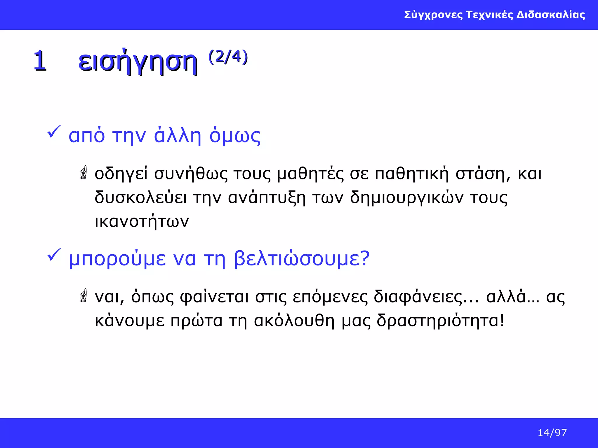 Σύγχρονες Τεχνικές Διδασκαλίας

1

εισήγηση

(2/4)

 από την άλλη όμως
 οδηγεί συνήθως τους μαθητές σε παθητική στάση, και
δυσκολεύει την ανάπτυξη των δημιουργικών τους
ικανοτήτων

 μπορούμε να τη βελτιώσουμε?
 ναι, όπως φαίνεται στις επόμενες διαφάνειες... αλλά… ας
κάνουμε πρώτα τη ακόλουθη μας δραστηριότητα!

14/97

 
