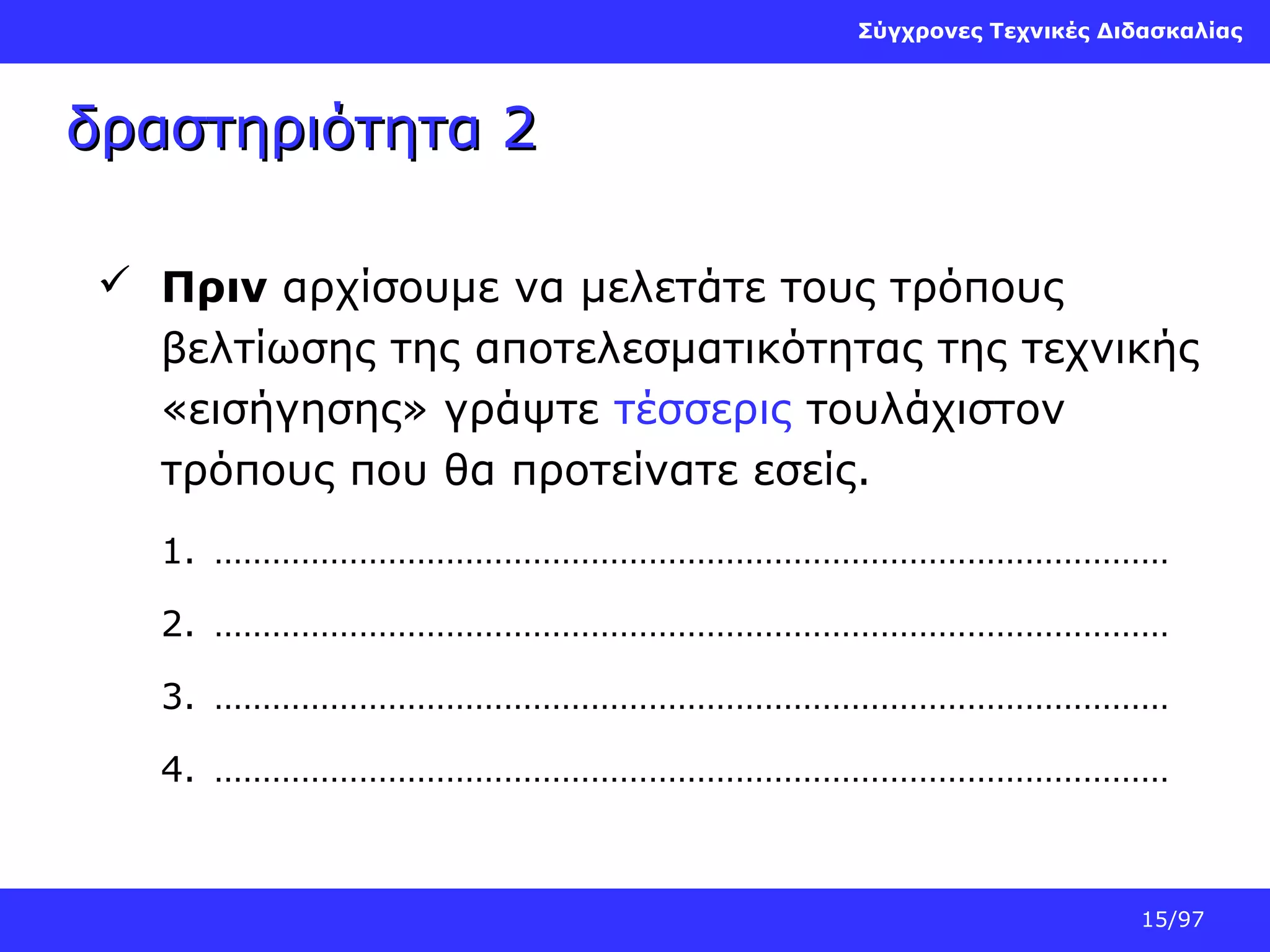Σύγχρονες Τεχνικές Διδασκαλίας

δραστηριότητα 2
 Πριν αρχίσουμε να μελετάτε τους τρόπους
βελτίωσης της αποτελεσματικότητας της τεχνικής
«εισήγησης» γράψτε τέσσερις τουλάχιστον
τρόπους που θα προτείνατε εσείς.
1. ………………………………………………………………………………………
2. ………………………………………………………………………………………
3. ………………………………………………………………………………………
4. ………………………………………………………………………………………

15/97

 