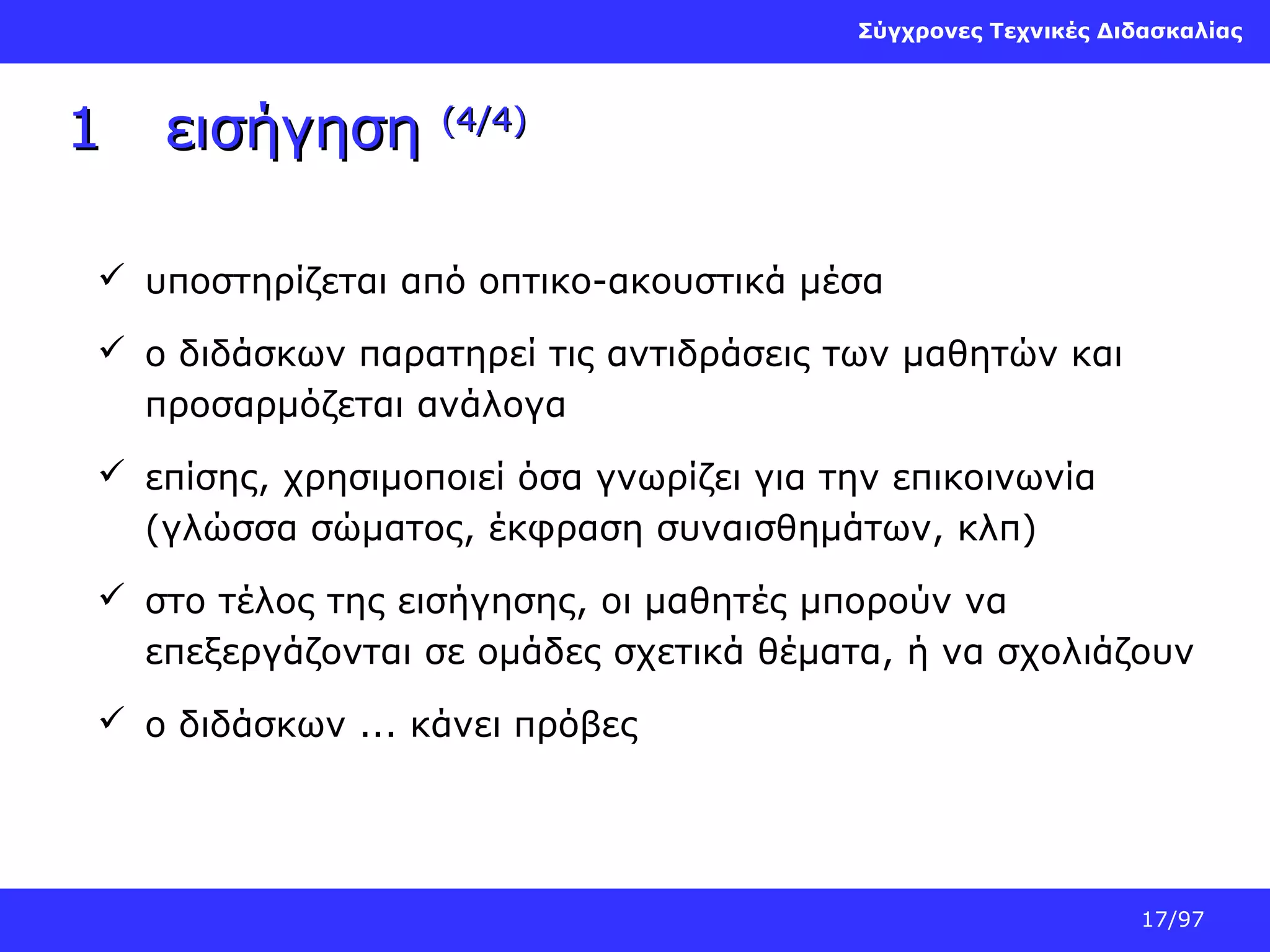 Σύγχρονες Τεχνικές Διδασκαλίας

1

εισήγηση

(4/4)

 υποστηρίζεται από οπτικο-ακουστικά μέσα
 ο διδάσκων παρατηρεί τις αντιδράσεις των μαθητών και
προσαρμόζεται ανάλογα
 επίσης, χρησιμοποιεί όσα γνωρίζει για την επικοινωνία
(γλώσσα σώματος, έκφραση συναισθημάτων, κλπ)
 στο τέλος της εισήγησης, οι μαθητές μπορούν να
επεξεργάζονται σε ομάδες σχετικά θέματα, ή να σχολιάζουν
 ο διδάσκων ... κάνει πρόβες

17/97

 