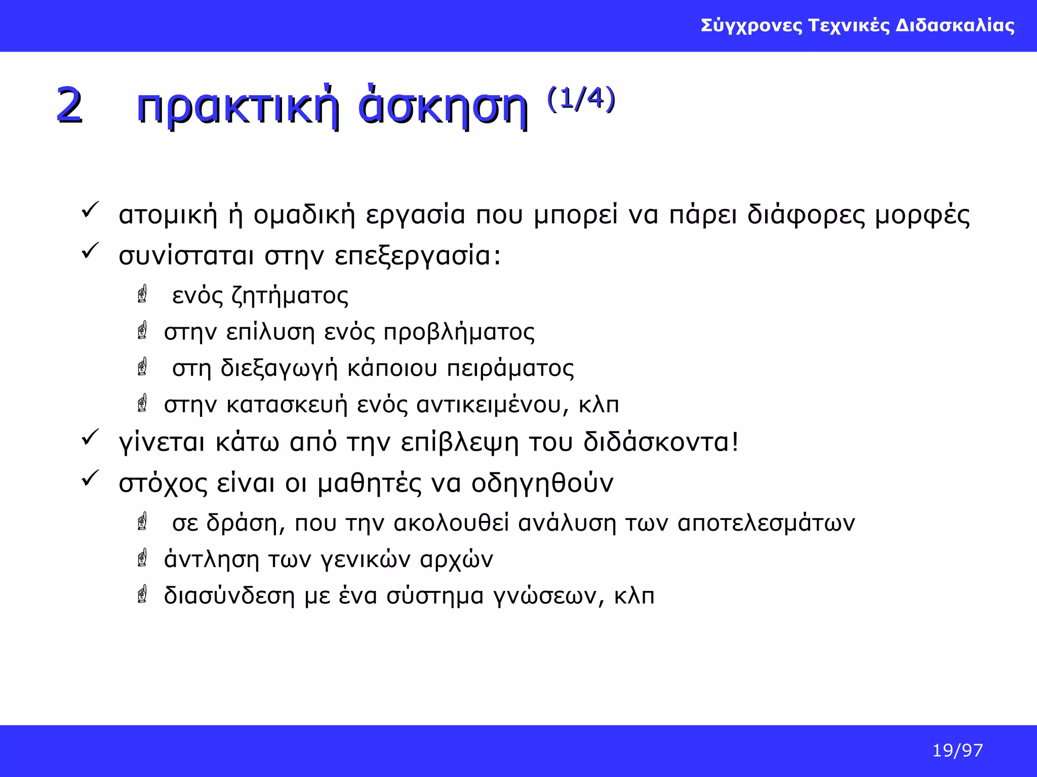 Σύγχρονες Τεχνικές Διδασκαλίας

2

πρακτική άσκηση

(1/4)

 ατομική ή ομαδική εργασία που μπορεί να πάρει διάφορες μορφές
 συνίσταται στην επεξεργασία:
 ενός ζητήματος
 στην επίλυση ενός προβλήματος
 στη διεξαγωγή κάποιου πειράματος
 στην κατασκευή ενός αντικειμένου, κλπ

 γίνεται κάτω από την επίβλεψη του διδάσκοντα!
 στόχος είναι οι μαθητές να οδηγηθούν
 σε δράση, που την ακολουθεί ανάλυση των αποτελεσμάτων
 άντληση των γενικών αρχών
 διασύνδεση με ένα σύστημα γνώσεων, κλπ

19/97

 