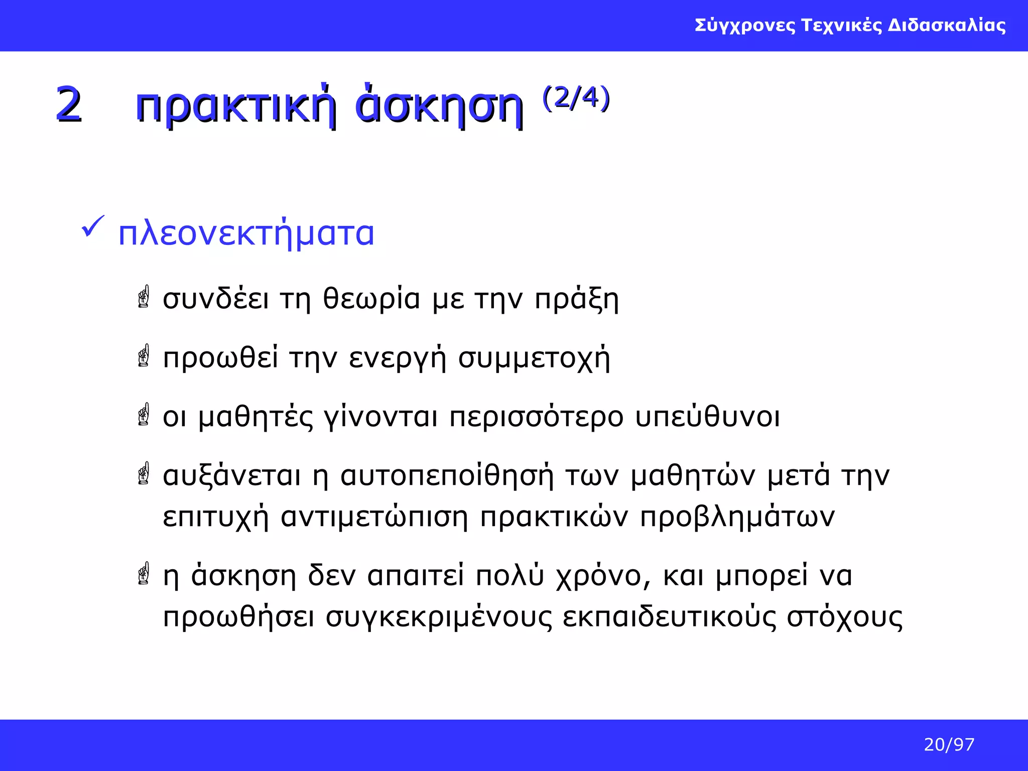 Σύγχρονες Τεχνικές Διδασκαλίας

2

πρακτική άσκηση

(2/4)

 πλεονεκτήματα
 συνδέει τη θεωρία με την πράξη
 προωθεί την ενεργή συμμετοχή
 οι μαθητές γίνονται περισσότερο υπεύθυνοι
 αυξάνεται η αυτοπεποίθησή των μαθητών μετά την
επιτυχή αντιμετώπιση πρακτικών προβλημάτων
 η άσκηση δεν απαιτεί πολύ χρόνο, και μπορεί να
προωθήσει συγκεκριμένους εκπαιδευτικούς στόχους

20/97

 