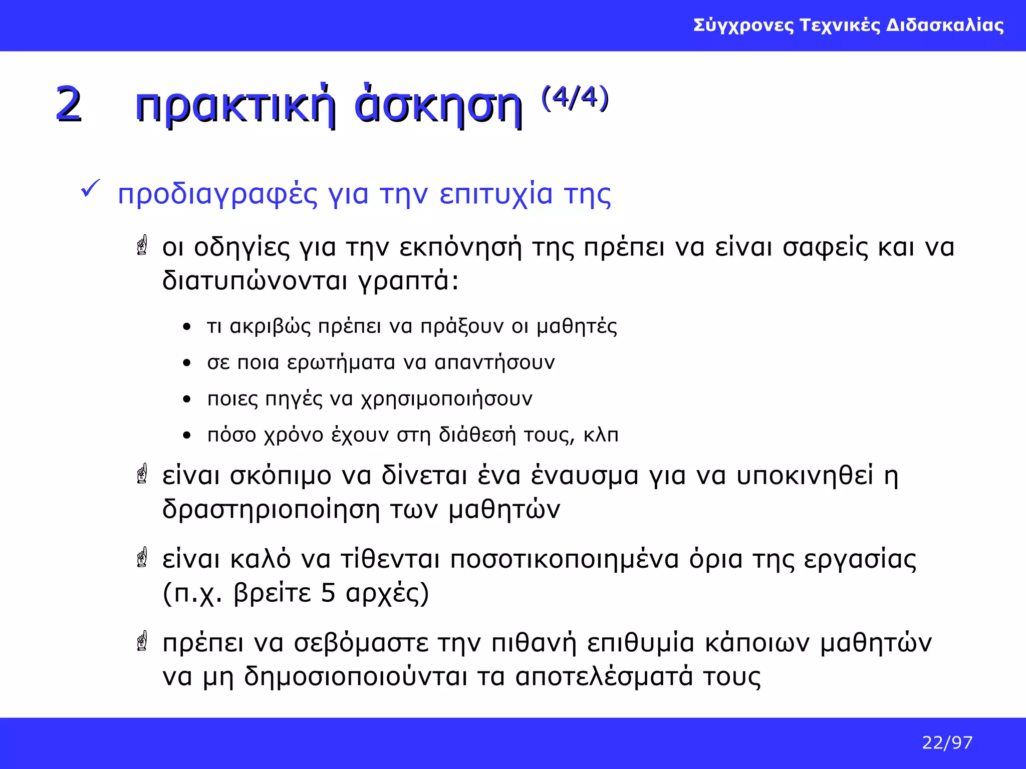 Σύγχρονες Τεχνικές Διδασκαλίας

2

πρακτική άσκηση

(4/4)

 προδιαγραφές για την επιτυχία της
 οι οδηγίες για την εκπόνησή της πρέπει να είναι σαφείς και να
διατυπώνονται γραπτά:
• τι ακριβώς πρέπει να πράξουν οι μαθητές
• σε ποια ερωτήματα να απαντήσουν
• ποιες πηγές να χρησιμοποιήσουν
• πόσο χρόνο έχουν στη διάθεσή τους, κλπ

 είναι σκόπιμο να δίνεται ένα έναυσμα για να υποκινηθεί η
δραστηριοποίηση των μαθητών
 είναι καλό να τίθενται ποσοτικοποιημένα όρια της εργασίας
(π.χ. βρείτε 5 αρχές)
 πρέπει να σεβόμαστε την πιθανή επιθυμία κάποιων μαθητών
να μη δημοσιοποιούνται τα αποτελέσματά τους
22/97

 