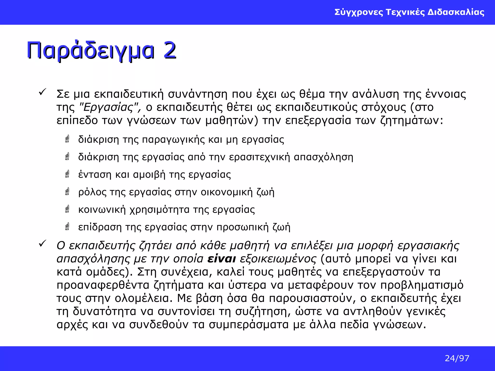 Σύγχρονες Τεχνικές Διδασκαλίας

Παράδειγμα 2
 Σε μια εκπαιδευτική συνάντηση που έχει ως θέμα την ανάλυση της έννοιας
της "Εργασίας", ο εκπαιδευτής θέτει ως εκπαιδευτικούς στόχους (στο
επίπεδο των γνώσεων των μαθητών) την επεξεργασία των ζητημάτων:
 διάκριση της παραγωγικής και μη εργασίας
 διάκριση της εργασίας από την ερασιτεχνική απασχόληση
 ένταση και αμοιβή της εργασίας
 ρόλος της εργασίας στην οικονομική ζωή
 κοινωνική χρησιμότητα της εργασίας
 επίδραση της εργασίας στην προσωπική ζωή

 Ο εκπαιδευτής ζητάει από κάθε μαθητή να επιλέξει μια μορφή εργασιακής
απασχόλησης με την οποία είναι εξοικειωμένος (αυτό μπορεί να γίνει και
κατά ομάδες). Στη συνέχεια, καλεί τους μαθητές να επεξεργαστούν τα
προαναφερθέντα ζητήματα και ύστερα να μεταφέρουν τον προβληματισμό
τους στην ολομέλεια. Με βάση όσα θα παρουσιαστούν, ο εκπαιδευτής έχει
τη δυνατότητα να συντονίσει τη συζήτηση, ώστε να αντληθούν γενικές
αρχές και να συνδεθούν τα συμπεράσματα με άλλα πεδία γνώσεων.
24/97

 