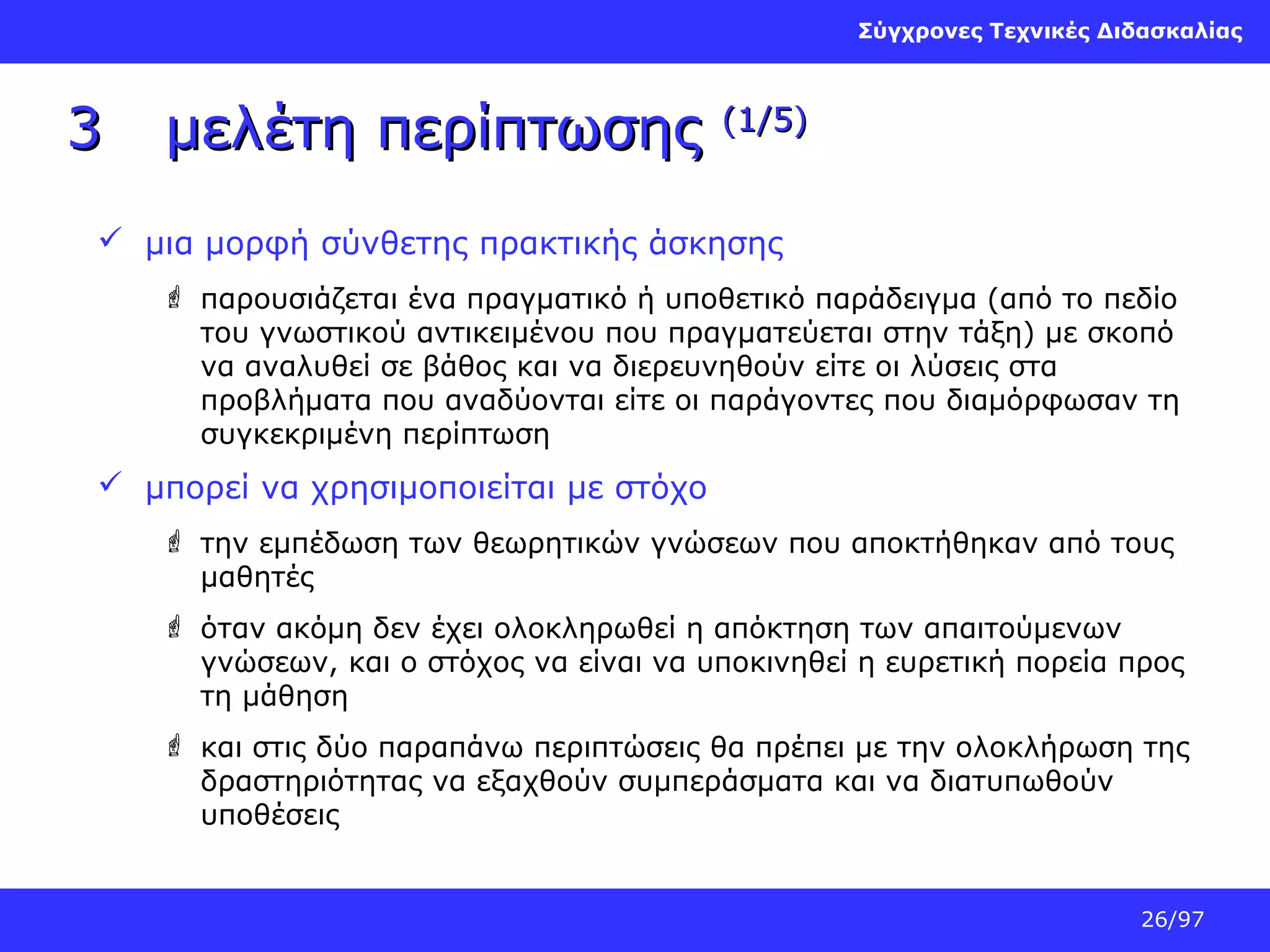 Σύγχρονες Τεχνικές Διδασκαλίας

3

μελέτη περίπτωσης

(1/5)

 μια μορφή σύνθετης πρακτικής άσκησης
 παρουσιάζεται ένα πραγματικό ή υποθετικό παράδειγμα (από το πεδίο
του γνωστικού αντικειμένου που πραγματεύεται στην τάξη) με σκοπό
να αναλυθεί σε βάθος και να διερευνηθούν είτε οι λύσεις στα
προβλήματα που αναδύονται είτε οι παράγοντες που διαμόρφωσαν τη
συγκεκριμένη περίπτωση

 μπορεί να χρησιμοποιείται με στόχο
 τηv εμπέδωση των θεωρητικών γνώσεων που αποκτήθηκαν από τους
μαθητές
 όταν ακόμη δεν έχει ολοκληρωθεί η απόκτηση των απαιτούμενων
γνώσεων, και ο στόχος να είναι να υποκινηθεί η ευρετική πορεία προς
τη μάθηση
 και στις δύο παραπάνω περιπτώσεις θα πρέπει με την ολοκλήρωση της
δραστηριότητας να εξαχθούν συμπεράσματα και να διατυπωθούν
υποθέσεις

26/97

 
