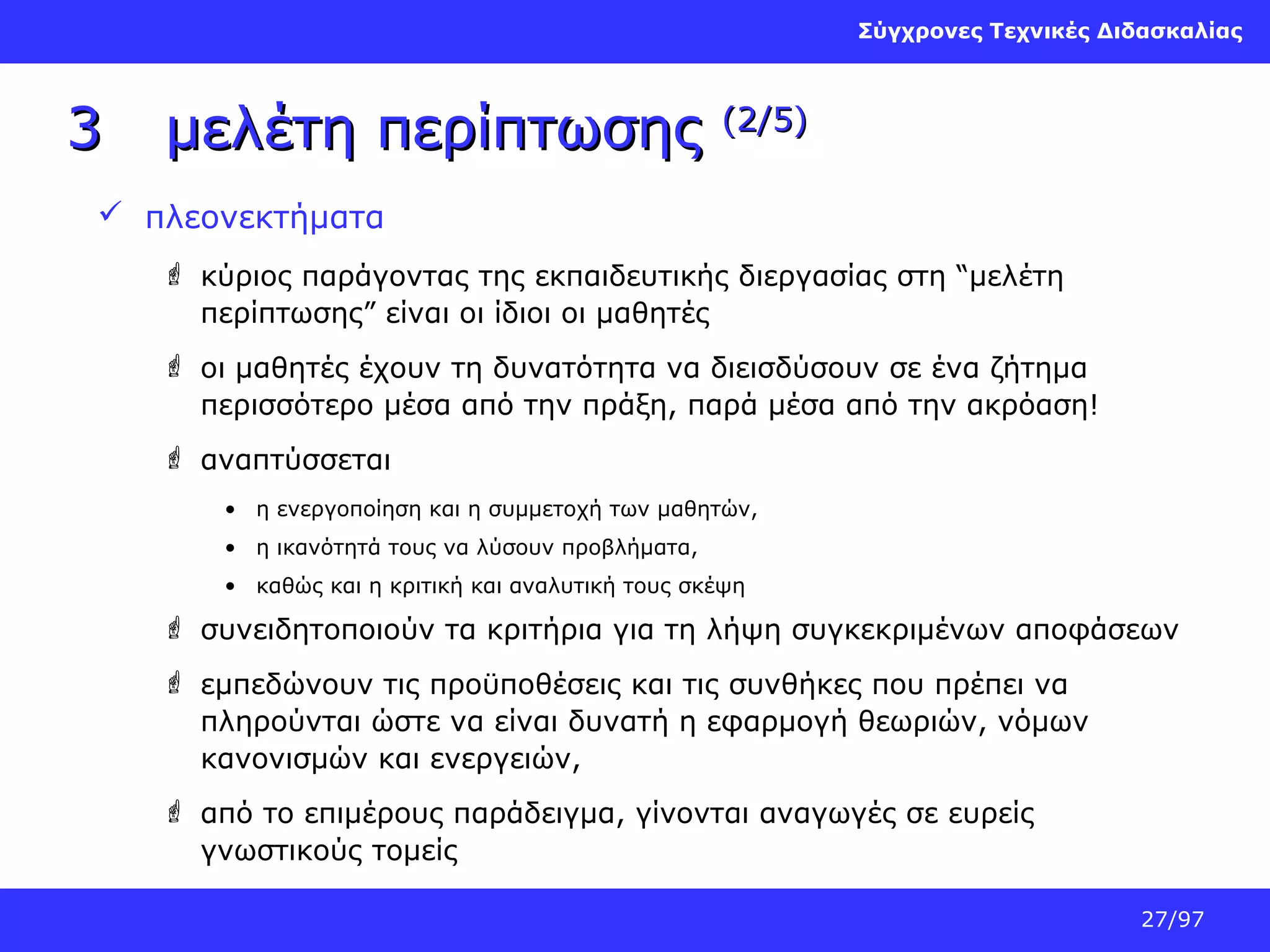 Σύγχρονες Τεχνικές Διδασκαλίας

3

μελέτη περίπτωσης

(2/5)

 πλεονεκτήματα
 κύριος παράγοντας της εκπαιδευτικής διεργασίας στη “μελέτη
περίπτωσης” είναι οι ίδιοι οι μαθητές
 οι μαθητές έχουν τη δυνατότητα να διεισδύσουν σε ένα ζήτημα
περισσότερο μέσα από την πράξη, παρά μέσα από την ακρόαση!
 αναπτύσσεται
• η ενεργοποίηση και η συμμετοχή των μαθητών,
• η ικανότητά τους να λύσουν προβλήματα,
• καθώς και η κριτική και αναλυτική τους σκέψη

 συνειδητοποιούν τα κριτήρια για τη λήψη συγκεκριμένων αποφάσεων
 εμπεδώνουν τις προϋποθέσεις και τις συνθήκες που πρέπει να
πληρούνται ώστε να είναι δυνατή η εφαρμογή θεωριών, νόμων
κανονισμών και ενεργειών,
 από το επιμέρους παράδειγμα, γίνονται αναγωγές σε ευρείς
γνωστικούς τομείς
27/97

 