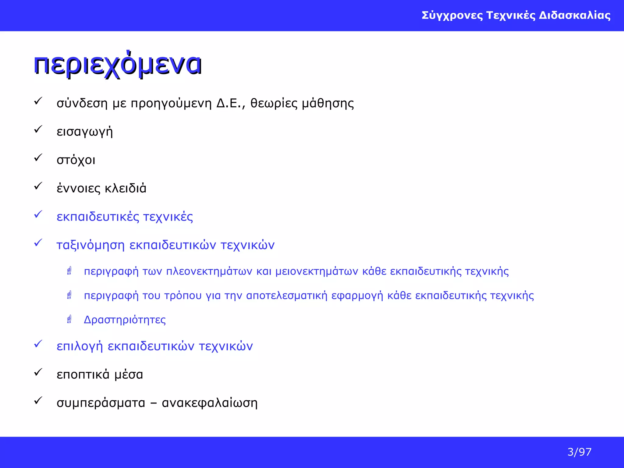 Σύγχρονες Τεχνικές Διδασκαλίας

περιεχόμενα


σύνδεση με προηγούμενη Δ.Ε., θεωρίες μάθησης



εισαγωγή



στόχοι



έννοιες κλειδιά



εκπαιδευτικές τεχνικές



ταξινόμηση εκπαιδευτικών τεχνικών
 περιγραφή των πλεονεκτημάτων και μειονεκτημάτων κάθε εκπαιδευτικής τεχνικής
 περιγραφή του τρόπου για την αποτελεσματική εφαρμογή κάθε εκπαιδευτικής τεχνικής
 Δραστηριότητες



επιλογή εκπαιδευτικών τεχνικών



εποπτικά μέσα



συμπεράσματα – ανακεφαλαίωση

3/97

 