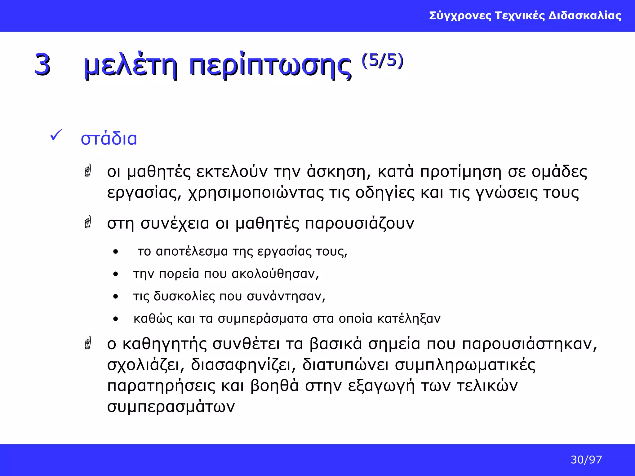 Σύγχρονες Τεχνικές Διδασκαλίας

3

μελέτη περίπτωσης

(5/5)

 στάδια
 οι μαθητές εκτελούν την άσκηση, κατά προτίμηση σε ομάδες
εργασίας, χρησιμοποιώντας τις οδηγίες και τις γνώσεις τους
 στη συνέχεια οι μαθητές παρουσιάζουν
•

το αποτέλεσμα της εργασίας τους,

•

την πορεία που ακολούθησαν,

•

τις δυσκολίες που συνάντησαν,

•

καθώς και τα συμπεράσματα στα οποία κατέληξαν

 ο καθηγητής συνθέτει τα βασικά σημεία που παρουσιάστηκαν,
σχολιάζει, διασαφηνίζει, διατυπώνει συμπληρωματικές
παρατηρήσεις και βοηθά στην εξαγωγή των τελικών
συμπερασμάτων
30/97

 