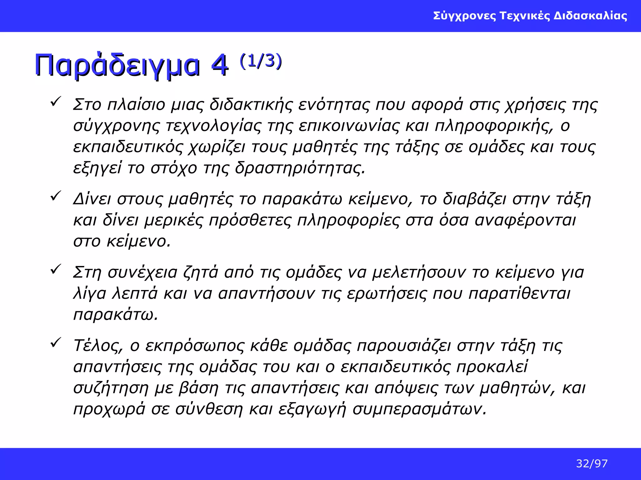 Σύγχρονες Τεχνικές Διδασκαλίας

Παράδειγμα 4

(1/3)

 Στο πλαίσιο μιας διδακτικής ενότητας που αφορά στις χρήσεις της
σύγχρονης τεχνολογίας της επικοινωνίας και πληροφορικής, ο
εκπαιδευτικός χωρίζει τους μαθητές της τάξης σε ομάδες και τους
εξηγεί το στόχο της δραστηριότητας.
 Δίνει στους μαθητές το παρακάτω κείμενο, το διαβάζει στην τάξη
και δίνει μερικές πρόσθετες πληροφορίες στα όσα αναφέρονται
στο κείμενο.
 Στη συνέχεια ζητά από τις ομάδες να μελετήσουν το κείμενο για
λίγα λεπτά και να απαντήσουν τις ερωτήσεις που παρατίθενται
παρακάτω.
 Τέλος, ο εκπρόσωπος κάθε ομάδας παρουσιάζει στην τάξη τις
απαντήσεις της ομάδας του και ο εκπαιδευτικός προκαλεί
συζήτηση με βάση τις απαντήσεις και απόψεις των μαθητών, και
προχωρά σε σύνθεση και εξαγωγή συμπερασμάτων.
32/97

 