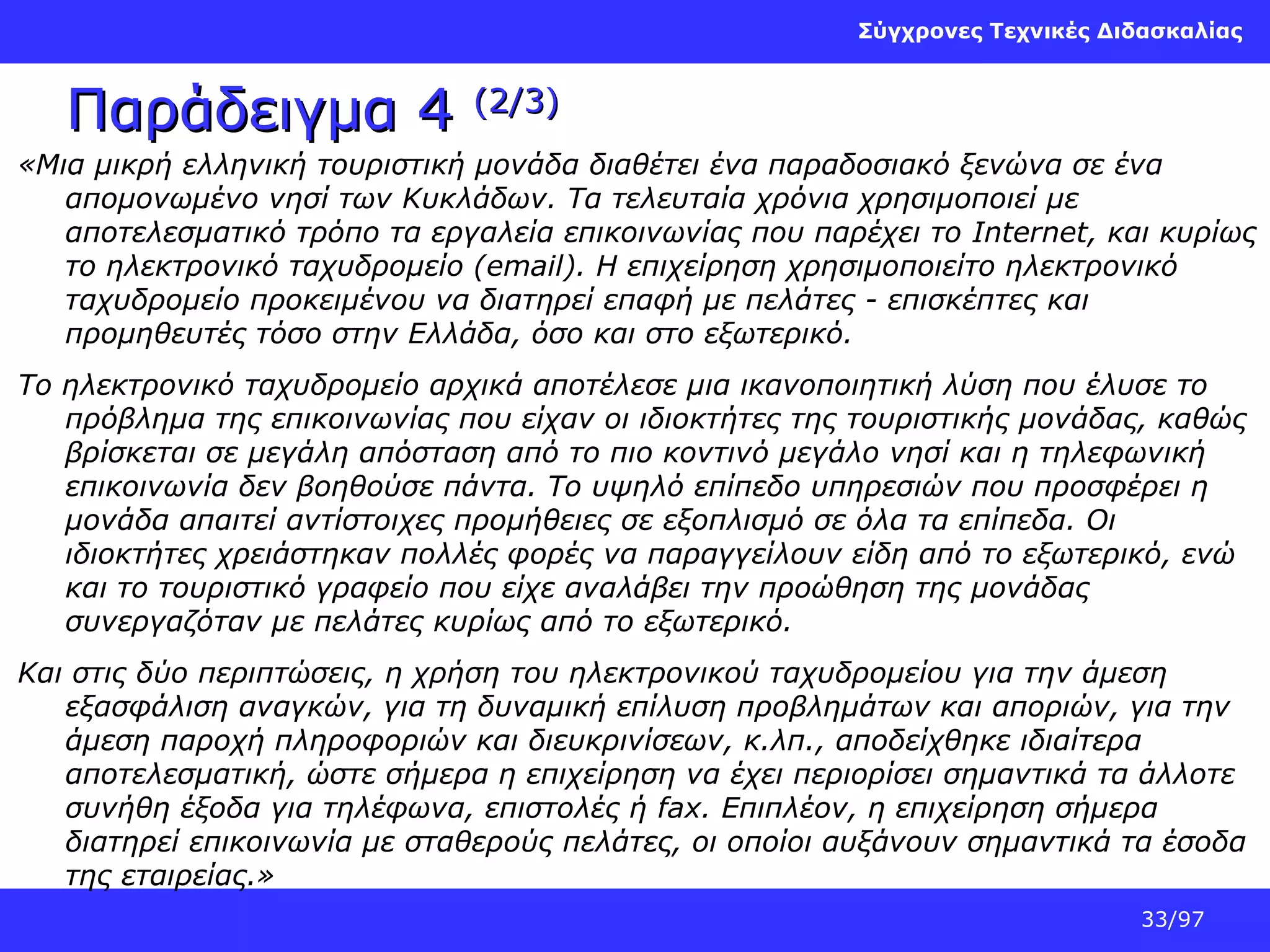 Σύγχρονες Τεχνικές Διδασκαλίας

Παράδειγμα 4

(2/3)

«Μια μικρή ελληνική τουριστική μονάδα διαθέτει ένα παραδοσιακό ξενώνα σε ένα
απομονωμένο νησί των Κυκλάδων. Τα τελευταία χρόνια χρησιμοποιεί με
αποτελεσματικό τρόπο τα εργαλεία επικοινωνίας που παρέχει το Internet, και κυρίως
το ηλεκτρονικό ταχυδρομείο (email). Η επιχείρηση χρησιμοποιείτο ηλεκτρονικό
ταχυδρομείο προκειμένου να διατηρεί επαφή με πελάτες - επισκέπτες και
προμηθευτές τόσο στην Ελλάδα, όσο και στο εξωτερικό.
Το ηλεκτρονικό ταχυδρομείο αρχικά αποτέλεσε μια ικανοποιητική λύση που έλυσε το
πρόβλημα της επικοινωνίας που είχαν οι ιδιοκτήτες της τουριστικής μονάδας, καθώς
βρίσκεται σε μεγάλη απόσταση από το πιο κοντινό μεγάλο νησί και η τηλεφωνική
επικοινωνία δεν βοηθούσε πάντα. Το υψηλό επίπεδο υπηρεσιών που προσφέρει η
μονάδα απαιτεί αντίστοιχες προμήθειες σε εξοπλισμό σε όλα τα επίπεδα. Οι
ιδιοκτήτες χρειάστηκαν πολλές φορές να παραγγείλουν είδη από το εξωτερικό, ενώ
και το τουριστικό γραφείο που είχε αναλάβει την προώθηση της μονάδας
συνεργαζόταν με πελάτες κυρίως από το εξωτερικό.
Και στις δύο περιπτώσεις, η χρήση του ηλεκτρονικού ταχυδρομείου για την άμεση
εξασφάλιση αναγκών, για τη δυναμική επίλυση προβλημάτων και αποριών, για την
άμεση παροχή πληροφοριών και διευκρινίσεων, κ.λπ., αποδείχθηκε ιδιαίτερα
αποτελεσματική, ώστε σήμερα η επιχείρηση να έχει περιορίσει σημαντικά τα άλλοτε
συνήθη έξοδα για τηλέφωνα, επιστολές ή fax. Επιπλέον, η επιχείρηση σήμερα
διατηρεί επικοινωνία με σταθερούς πελάτες, οι οποίοι αυξάνουν σημαντικά τα έσοδα
της εταιρείας.»
33/97

 