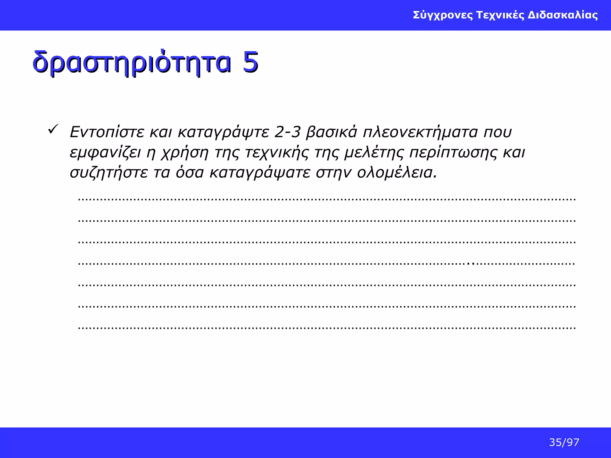 Σύγχρονες Τεχνικές Διδασκαλίας

δραστηριότητα 5
 Εντοπίστε και καταγράψτε 2-3 βασικά πλεονεκτήματα που
εμφανίζει η χρήση της τεχνικής της μελέτης περίπτωσης και
συζητήστε τα όσα καταγράψατε στην ολομέλεια.
………………………………………………………………………………………………………………………
………………………………………………………………………………………………………………………
………………………………………………………………………………………………………………………
……………………………………………………………………………………………..………………………
………………………………………………………………………………………………………………………
………………………………………………………………………………………………………………………
………………………………………………………………………………………………………………………

35/97

 