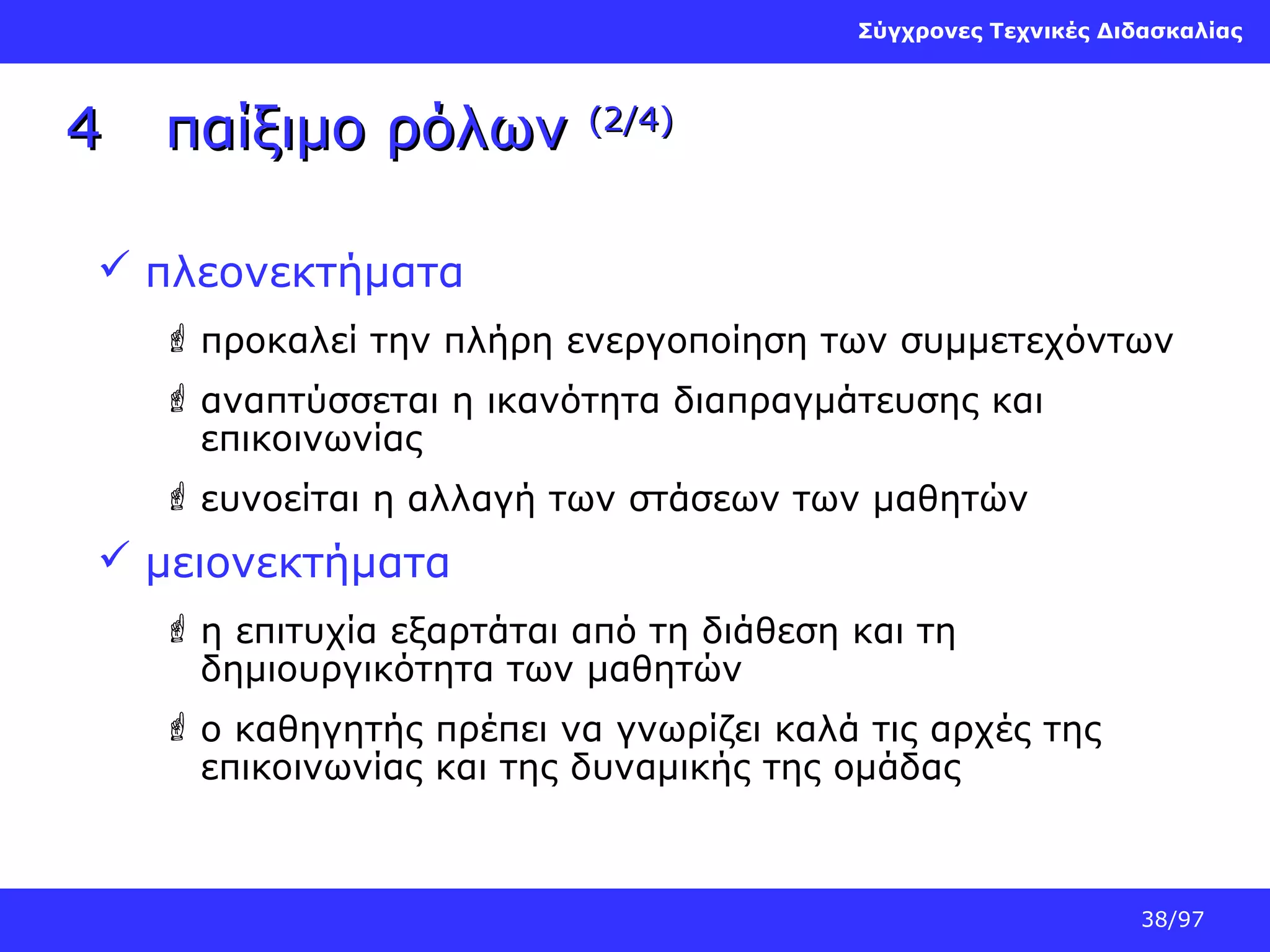 Σύγχρονες Τεχνικές Διδασκαλίας

4

παίξιμο ρόλων

(2/4)

 πλεονεκτήματα
 προκαλεί την πλήρη ενεργοποίηση των συμμετεχόντων
 αναπτύσσεται η ικανότητα διαπραγμάτευσης και
επικοινωνίας
 ευνοείται η αλλαγή των στάσεων των μαθητών

 μειονεκτήματα
 η επιτυχία εξαρτάται από τη διάθεση και τη
δημιουργικότητα των μαθητών
 ο καθηγητής πρέπει να γνωρίζει καλά τις αρχές της
επικοινωνίας και της δυναμικής της ομάδας

38/97

 