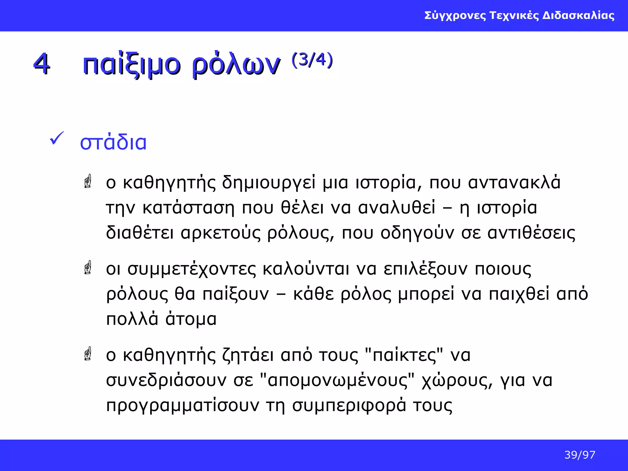 Σύγχρονες Τεχνικές Διδασκαλίας

4

παίξιμο ρόλων

(3/4)

 στάδια
 ο καθηγητής δημιουργεί μια ιστορία, που αντανακλά
την κατάσταση που θέλει να αναλυθεί – η ιστορία
διαθέτει αρκετούς ρόλους, που οδηγούν σε αντιθέσεις
 οι συμμετέχοντες καλούνται να επιλέξουν ποιους
ρόλους θα παίξουν – κάθε ρόλος μπορεί να παιχθεί από
πολλά άτομα
 ο καθηγητής ζητάει από τους "παίκτες" να
συνεδριάσουν σε "απομονωμένους" χώρους, για να
προγραμματίσουν τη συμπεριφορά τους
39/97

 