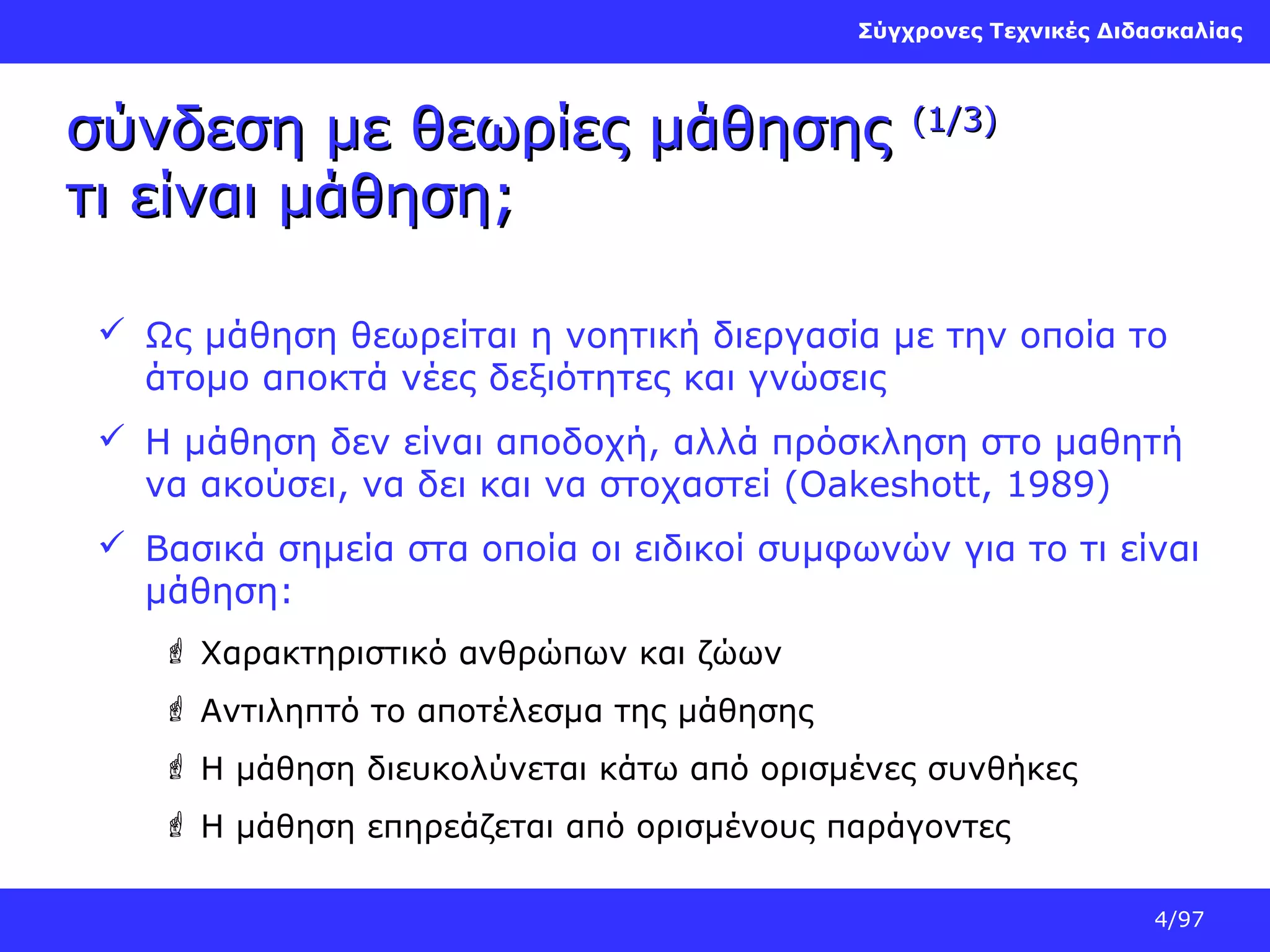 Σύγχρονες Τεχνικές Διδασκαλίας

σύνδεση με θεωρίες μάθησης
τι είναι μάθηση;

(1/3)

 Ως μάθηση θεωρείται η νοητική διεργασία με την οποία το
άτομο αποκτά νέες δεξιότητες και γνώσεις
 Η μάθηση δεν είναι αποδοχή, αλλά πρόσκληση στο μαθητή
να ακούσει, να δει και να στοχαστεί (Oakeshott, 1989)
 Βασικά σημεία στα οποία οι ειδικοί συμφωνών για το τι είναι
μάθηση:
 Χαρακτηριστικό ανθρώπων και ζώων
 Αντιληπτό το αποτέλεσμα της μάθησης
 Η μάθηση διευκολύνεται κάτω από ορισμένες συνθήκες
 Η μάθηση επηρεάζεται από ορισμένους παράγοντες
4/97

 