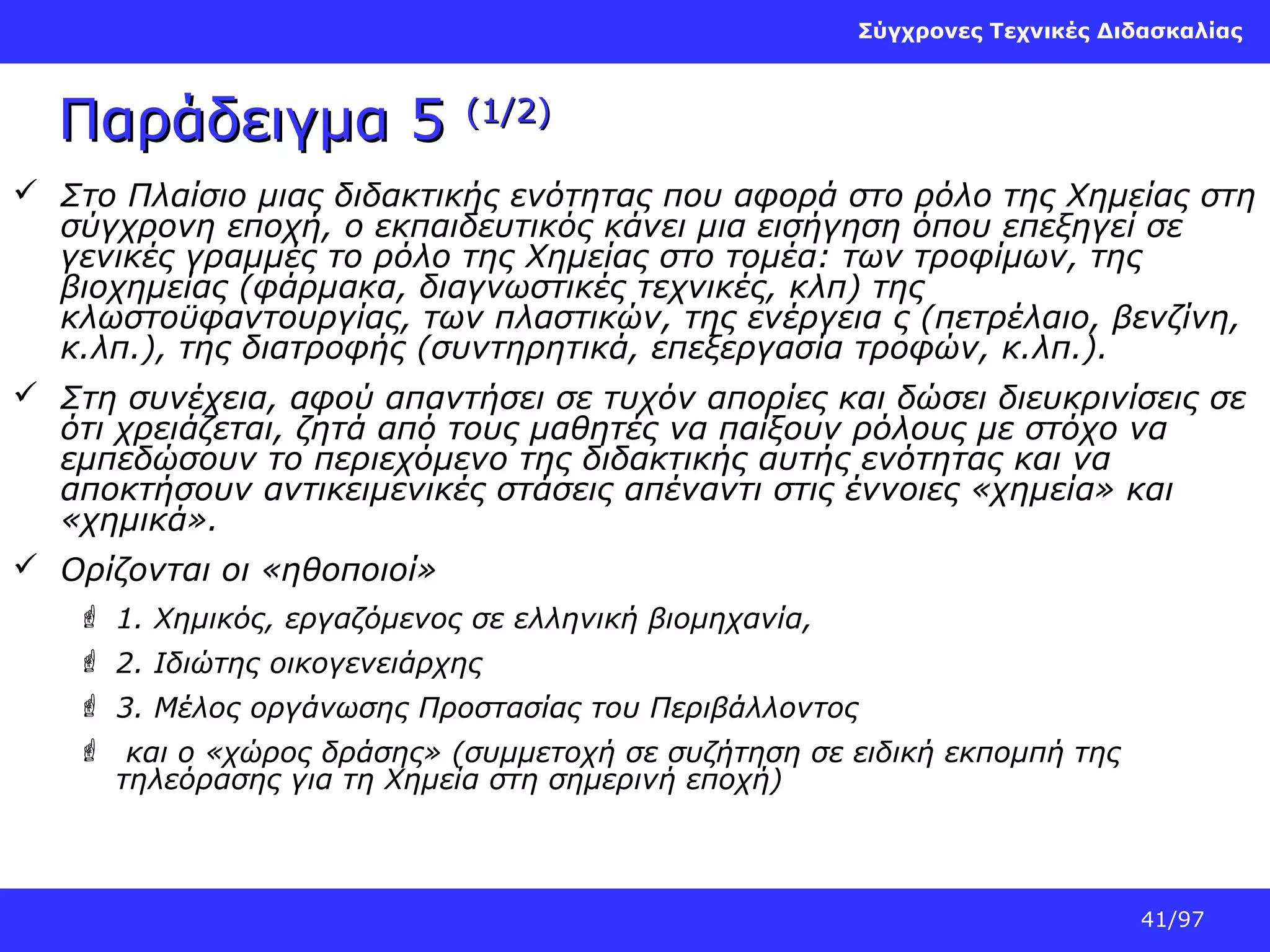 Σύγχρονες Τεχνικές Διδασκαλίας

Παράδειγμα 5

(1/2)

 Στο Πλαίσιο μιας διδακτικής ενότητας που αφορά στο ρόλο της Χημείας στη
σύγχρονη εποχή, ο εκπαιδευτικός κάνει μια εισήγηση όπου επεξηγεί σε
γενικές γραμμές το ρόλο της Χημείας στο τομέα: των τροφίμων, της
βιοχημείας (φάρμακα, διαγνωστικές τεχνικές, κλπ) της
κλωστοϋφαντουργίας, των πλαστικών, της ενέργεια ς (πετρέλαιο, βενζίνη,
κ.λπ.), της διατροφής (συντηρητικά, επεξεργασία τροφών, κ.λπ.).
 Στη συνέχεια, αφού απαντήσει σε τυχόν απορίες και δώσει διευκρινίσεις σε
ότι χρειάζεται, ζητά από τους μαθητές να παίξουν ρόλους με στόχο να
εμπεδώσουν το περιεχόμενο της διδακτικής αυτής ενότητας και να
αποκτήσουν αντικειμενικές στάσεις απέναντι στις έννοιες «χημεία» και
«χημικά».
 Ορίζονται οι «ηθοποιοί»
 1. Χημικός, εργαζόμενος σε ελληνική βιομηχανία,
 2. Ιδιώτης οικογενειάρχης
 3. Μέλος οργάνωσης Προστασίας του Περιβάλλοντος
 και ο «χώρος δράσης» (συμμετοχή σε συζήτηση σε ειδική εκπομπή της
τηλεόρασης για τη Χημεία στη σημερινή εποχή)

41/97

 