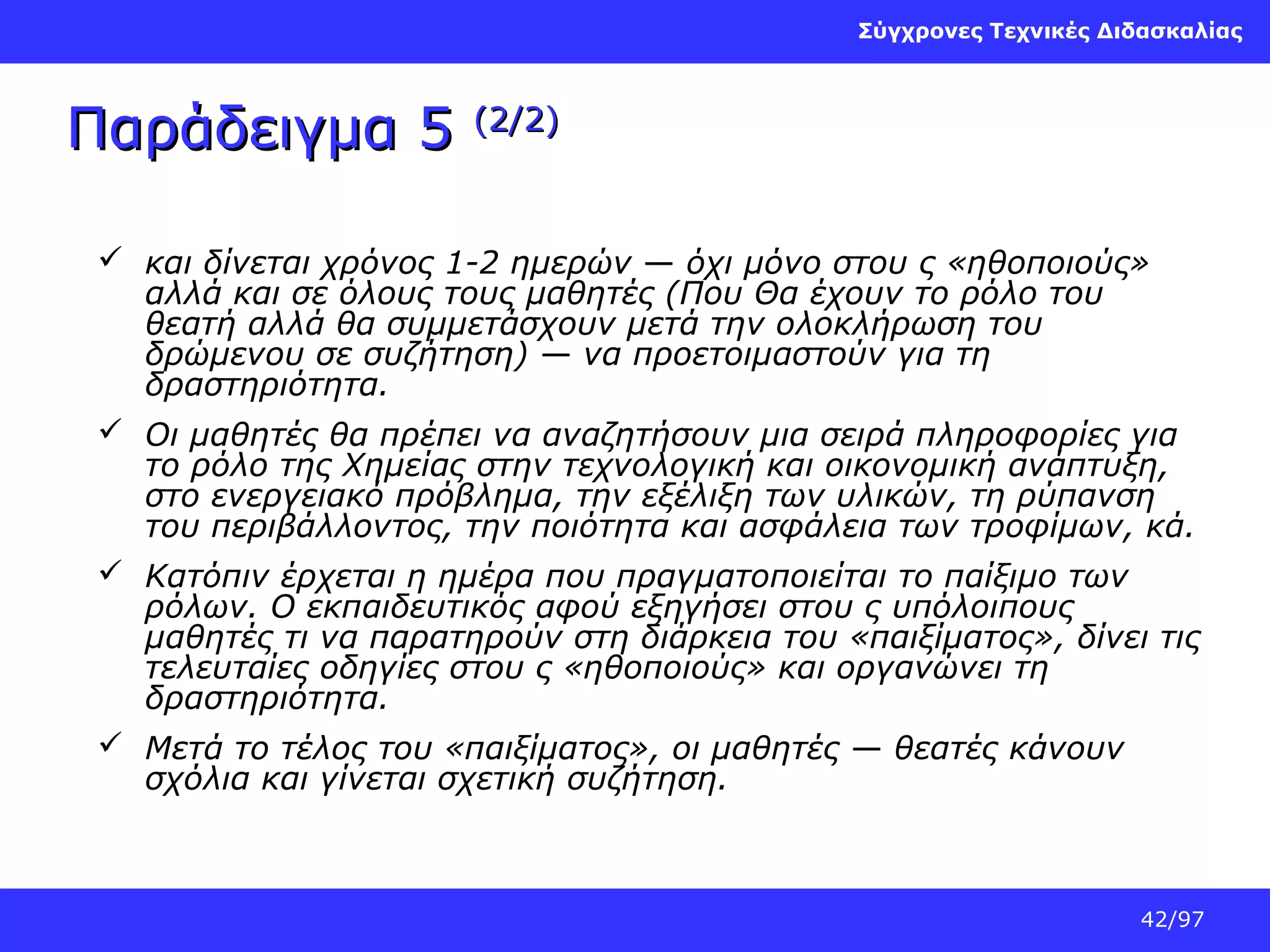 Σύγχρονες Τεχνικές Διδασκαλίας

Παράδειγμα 5

(2/2)

 και δίνεται χρόνος 1-2 ημερών — όχι μόνο στου ς «ηθοποιούς»
αλλά και σε όλους τους μαθητές (Που Θα έχουν το ρόλο του
θεατή αλλά θα συμμετάσχουν μετά την ολοκλήρωση του
δρώμενου σε συζήτηση) — να προετοιμαστούν για τη
δραστηριότητα.
 Οι μαθητές θα πρέπει να αναζητήσουν μια σειρά πληροφορίες για
το ρόλο της Χημείας στην τεχνολογική και οικονομική ανάπτυξη,
στο ενεργειακό πρόβλημα, την εξέλιξη των υλικών, τη ρύπανση
του περιβάλλοντος, την ποιότητα και ασφάλεια των τροφίμων, κά.
 Κατόπιν έρχεται η ημέρα που πραγματοποιείται το παίξιμο των
ρόλων. Ο εκπαιδευτικός αφού εξηγήσει στου ς υπόλοιπους
μαθητές τι να παρατηρούν στη διάρκεια του «παιξίματος», δίνει τις
τελευταίες οδηγίες στου ς «ηθοποιούς» και οργανώνει τη
δραστηριότητα.
 Μετά το τέλος του «παιξίματος», οι μαθητές — θεατές κάνουν
σχόλια και γίνεται σχετική συζήτηση.

42/97

 