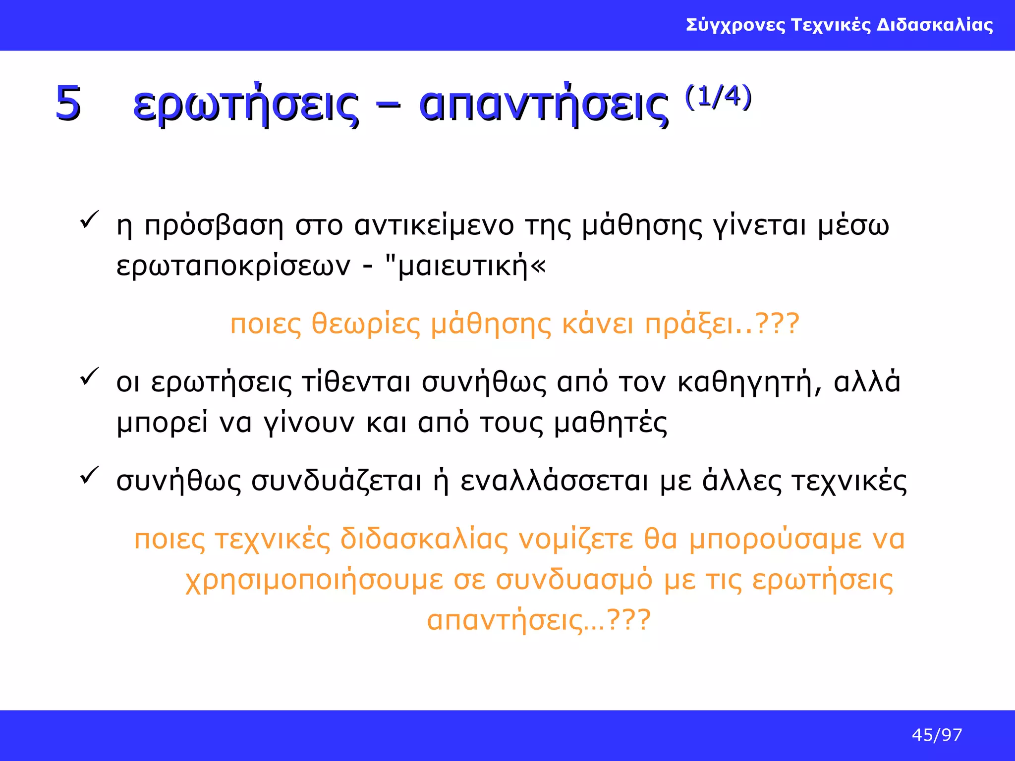 Σύγχρονες Τεχνικές Διδασκαλίας

5

ερωτήσεις – απαντήσεις

(1/4)

 η πρόσβαση στο αντικείμενο της μάθησης γίνεται μέσω
ερωταποκρίσεων - "μαιευτική«
ποιες θεωρίες μάθησης κάνει πράξει..???
 οι ερωτήσεις τίθενται συνήθως από τον καθηγητή, αλλά
μπορεί να γίνουν και από τους μαθητές
 συνήθως συνδυάζεται ή εναλλάσσεται με άλλες τεχνικές
ποιες τεχνικές διδασκαλίας νομίζετε θα μπορούσαμε να
χρησιμοποιήσουμε σε συνδυασμό με τις ερωτήσεις
απαντήσεις…???

45/97

 