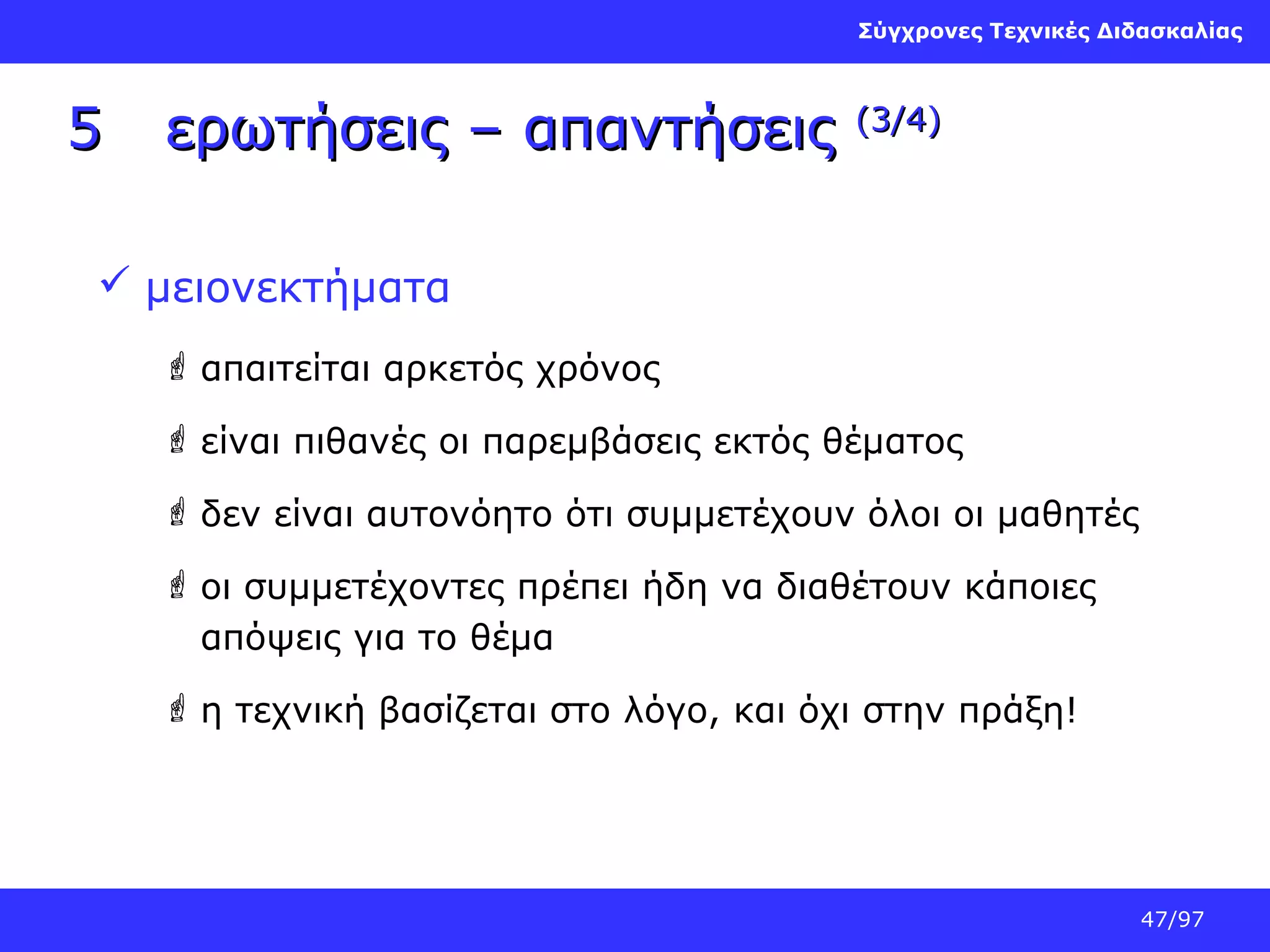 Σύγχρονες Τεχνικές Διδασκαλίας

5

ερωτήσεις – απαντήσεις

(3/4)

 μειονεκτήματα
 απαιτείται αρκετός χρόνος
 είναι πιθανές οι παρεμβάσεις εκτός θέματος
 δεν είναι αυτονόητο ότι συμμετέχουν όλοι οι μαθητές
 οι συμμετέχοντες πρέπει ήδη να διαθέτουν κάποιες
απόψεις για το θέμα
 η τεχνική βασίζεται στο λόγο, και όχι στην πράξη!

47/97

 