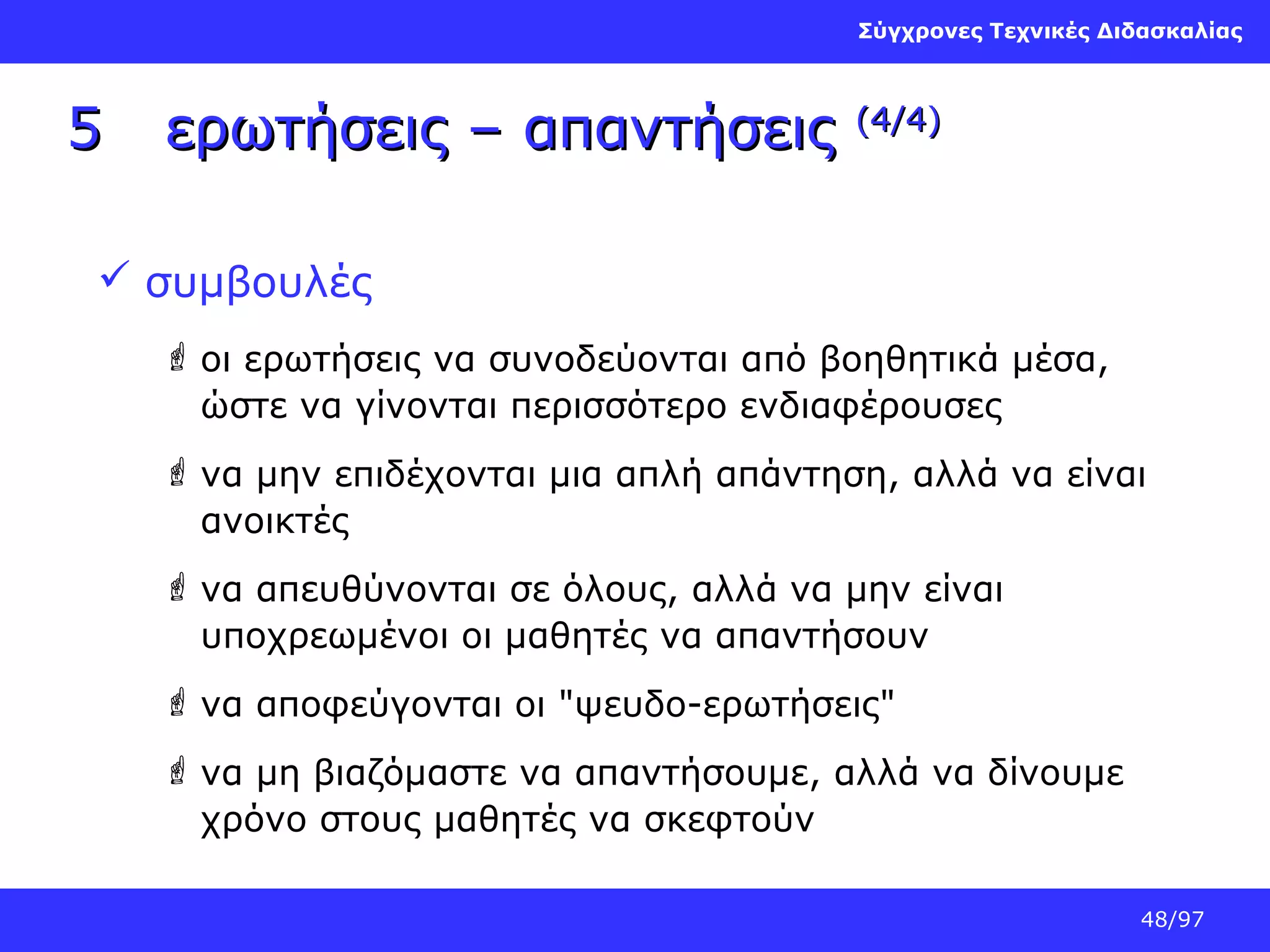 Σύγχρονες Τεχνικές Διδασκαλίας

5

ερωτήσεις – απαντήσεις

(4/4)

 συμβουλές
 οι ερωτήσεις να συνοδεύονται από βοηθητικά μέσα,
ώστε να γίνονται περισσότερο ενδιαφέρουσες
 να μην επιδέχονται μια απλή απάντηση, αλλά να είναι
ανοικτές
 να απευθύνονται σε όλους, αλλά να μην είναι
υποχρεωμένοι οι μαθητές να απαντήσουν
 να αποφεύγονται οι "ψευδο-ερωτήσεις"
 να μη βιαζόμαστε να απαντήσουμε, αλλά να δίνουμε
χρόνο στους μαθητές να σκεφτούν
48/97

 