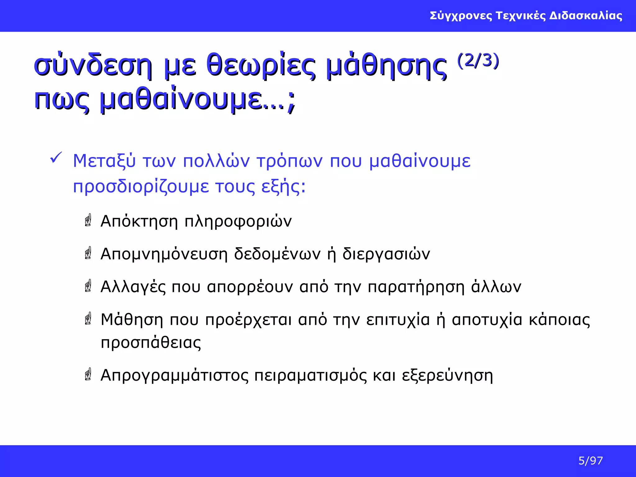 Σύγχρονες Τεχνικές Διδασκαλίας

σύνδεση με θεωρίες μάθησης
πως μαθαίνουμε…;

(2/3)

 Μεταξύ των πολλών τρόπων που μαθαίνουμε
προσδιορίζουμε τους εξής:
 Απόκτηση πληροφοριών
 Απομνημόνευση δεδομένων ή διεργασιών
 Αλλαγές που απορρέουν από την παρατήρηση άλλων
 Μάθηση που προέρχεται από την επιτυχία ή αποτυχία κάποιας
προσπάθειας
 Απρογραμμάτιστος πειραματισμός και εξερεύνηση

5/97

 