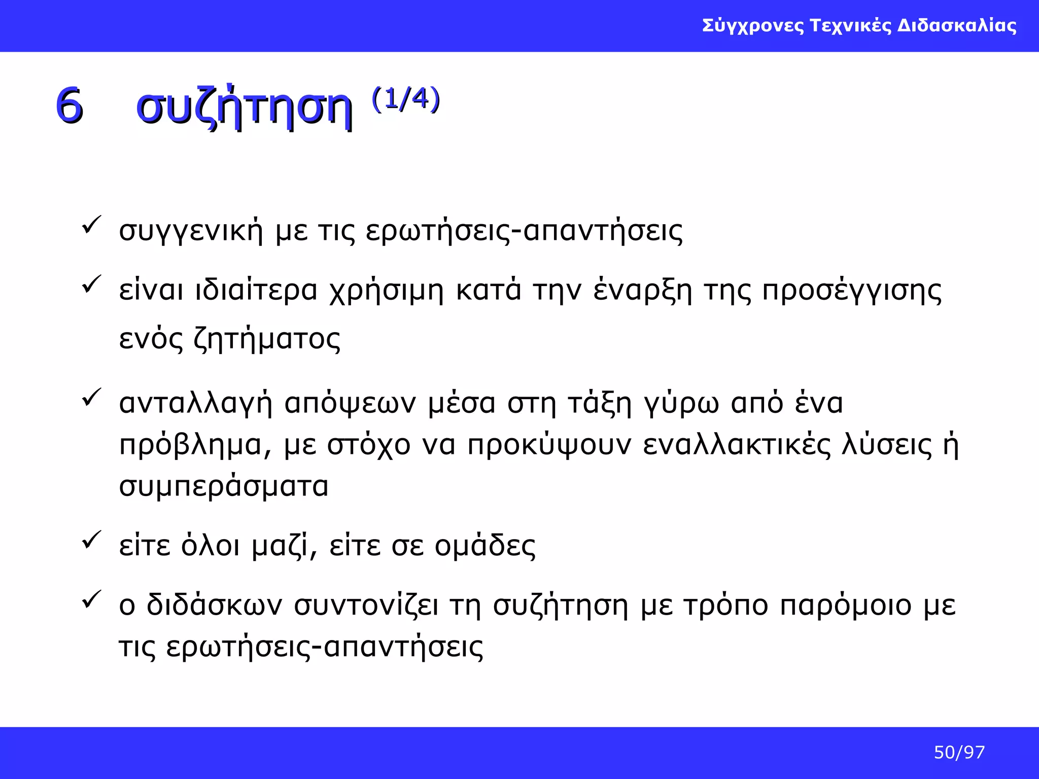 Σύγχρονες Τεχνικές Διδασκαλίας

6

συζήτηση

(1/4)

 συγγενική με τις ερωτήσεις-απαντήσεις
 είναι ιδιαίτερα χρήσιμη κατά την έναρξη της προσέγγισης
ενός ζητήματος
 ανταλλαγή απόψεων μέσα στη τάξη γύρω από ένα
πρόβλημα, με στόχο να προκύψουν εναλλακτικές λύσεις ή
συμπεράσματα
 είτε όλοι μαζί, είτε σε ομάδες
 ο διδάσκων συντονίζει τη συζήτηση με τρόπο παρόμοιο με
τις ερωτήσεις-απαντήσεις

50/97

 