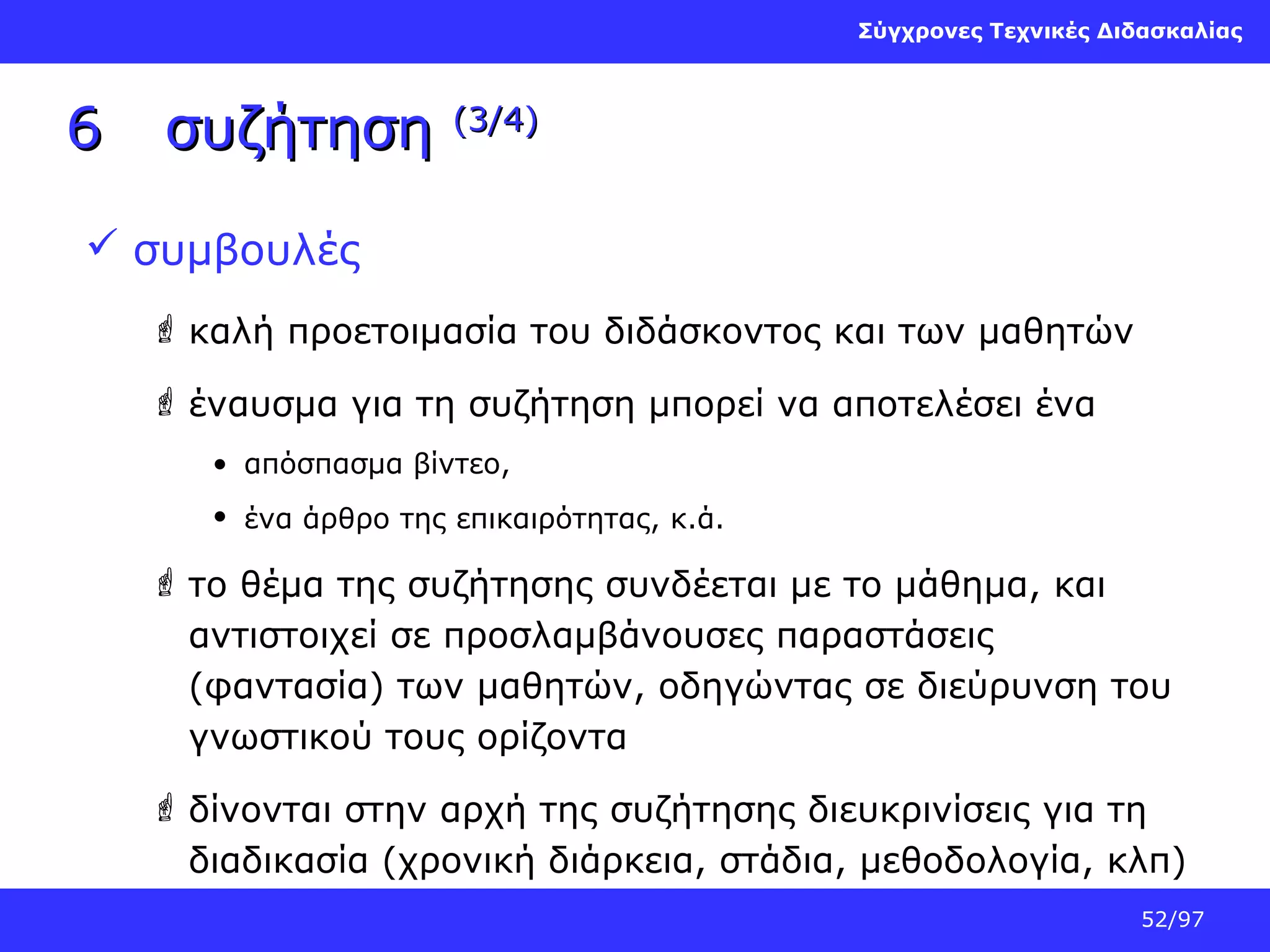 Σύγχρονες Τεχνικές Διδασκαλίας

6

συζήτηση

(3/4)

 συμβουλές
 καλή προετοιμασία του διδάσκοντος και των μαθητών
 έναυσμα για τη συζήτηση μπορεί να αποτελέσει ένα
• απόσπασμα βίντεο,
• ένα άρθρο της επικαιρότητας, κ.ά.

 το θέμα της συζήτησης συνδέεται με το μάθημα, και
αντιστοιχεί σε προσλαμβάνουσες παραστάσεις
(φαντασία) των μαθητών, οδηγώντας σε διεύρυνση του
γνωστικού τους ορίζοντα
 δίνονται στην αρχή της συζήτησης διευκρινίσεις για τη
διαδικασία (χρονική διάρκεια, στάδια, μεθοδολογία, κλπ)
52/97

 