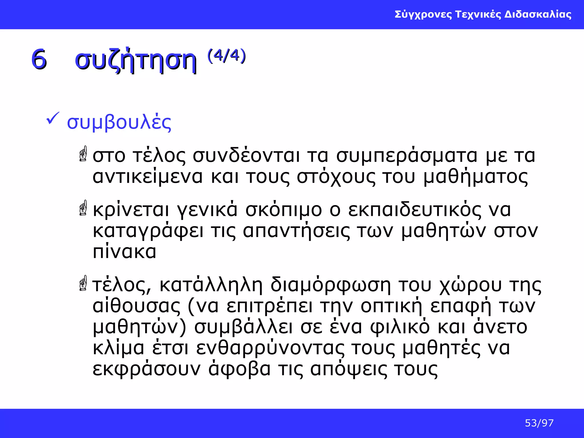 Σύγχρονες Τεχνικές Διδασκαλίας

6

συζήτηση

(4/4)

 συμβουλές
στο τέλος συνδέονται τα συμπεράσματα με τα
αντικείμενα και τους στόχους του μαθήματος
κρίνεται γενικά σκόπιμο ο εκπαιδευτικός να
καταγράφει τις απαντήσεις των μαθητών στον
πίνακα
τέλος, κατάλληλη διαμόρφωση του χώρου της
αίθουσας (να επιτρέπει την οπτική επαφή των
μαθητών) συμβάλλει σε ένα φιλικό και άνετο
κλίμα έτσι ενθαρρύνοντας τους μαθητές να
εκφράσουν άφοβα τις απόψεις τους
53/97

 