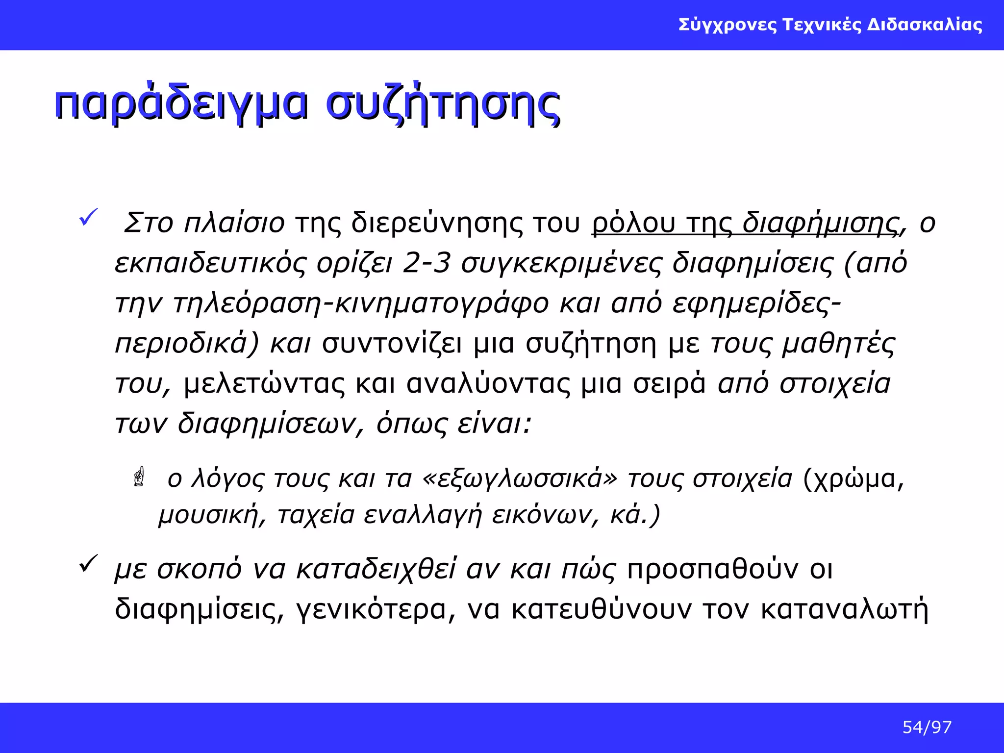 Σύγχρονες Τεχνικές Διδασκαλίας

παράδειγμα συζήτησης
 Στο πλαίσιο της διερεύνησης του ρόλου της διαφήμισης, ο
εκπαιδευτικός ορίζει 2-3 συγκεκριμένες διαφημίσεις (από
την τηλεόραση-κινηματογράφο και από εφημερίδεςπεριοδικά) και συντονίζει μια συζήτηση με τους μαθητές
του, μελετώντας και αναλύοντας μια σειρά από στοιχεία
των διαφημίσεων, όπως είναι:
 ο λόγος τους και τα «εξωγλωσσικά» τους στοιχεία (χρώμα,
μουσική, ταχεία εναλλαγή εικόνων, κά.)

 με σκοπό να καταδειχθεί αν και πώς προσπαθούν οι
διαφημίσεις, γενικότερα, να κατευθύνουν τον καταναλωτή

54/97

 
