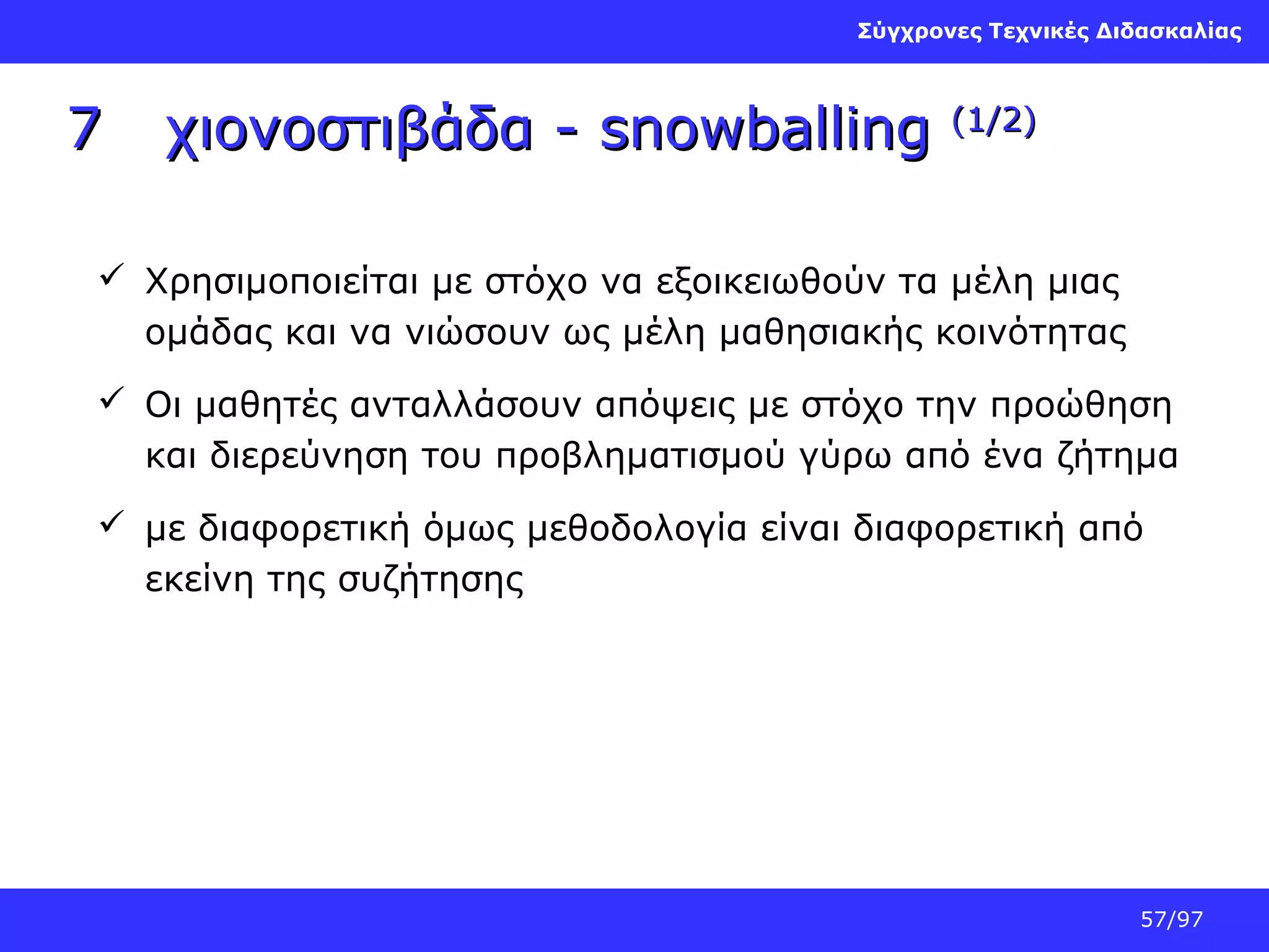 Σύγχρονες Τεχνικές Διδασκαλίας

7

χιονοστιβάδα - snowballing

(1/2)

 Χρησιμοποιείται με στόχο να εξοικειωθούν τα μέλη μιας
ομάδας και να νιώσουν ως μέλη μαθησιακής κοινότητας
 Οι μαθητές ανταλλάσουν απόψεις με στόχο την προώθηση
και διερεύνηση του προβληματισμού γύρω από ένα ζήτημα
 με διαφορετική όμως μεθοδολογία είναι διαφορετική από
εκείνη της συζήτησης

57/97

 