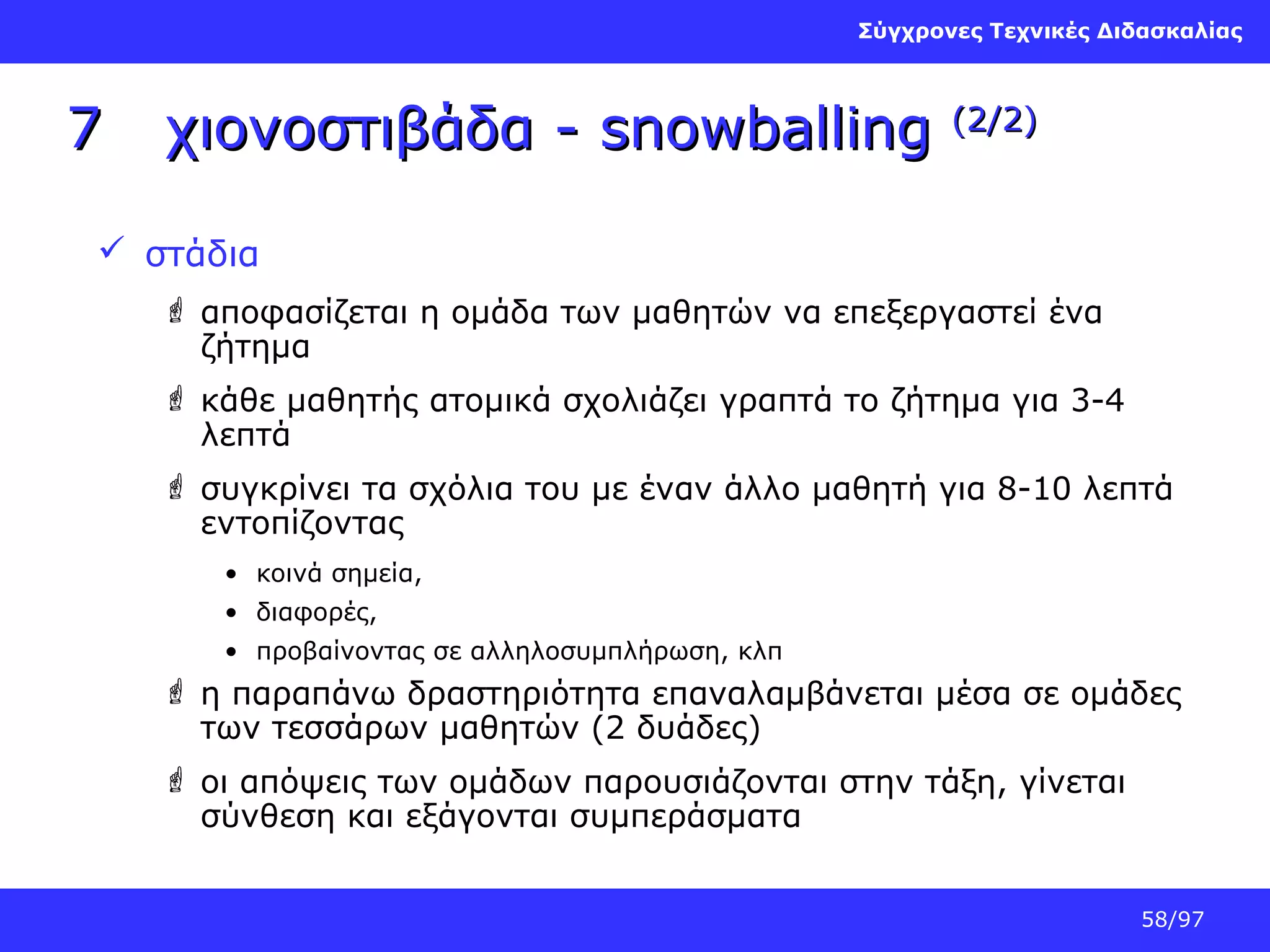 Σύγχρονες Τεχνικές Διδασκαλίας

7

χιονοστιβάδα - snowballing

(2/2)

 στάδια
 αποφασίζεται η ομάδα των μαθητών να επεξεργαστεί ένα
ζήτημα
 κάθε μαθητής ατομικά σχολιάζει γραπτά το ζήτημα για 3-4
λεπτά
 συγκρίνει τα σχόλια του με έναν άλλο μαθητή για 8-10 λεπτά
εντοπίζοντας
• κοινά σημεία,
• διαφορές,
• προβαίνοντας σε αλληλοσυμπλήρωση, κλπ

 η παραπάνω δραστηριότητα επαναλαμβάνεται μέσα σε ομάδες
των τεσσάρων μαθητών (2 δυάδες)
 οι απόψεις των ομάδων παρουσιάζονται στην τάξη, γίνεται
σύνθεση και εξάγονται συμπεράσματα
58/97

 