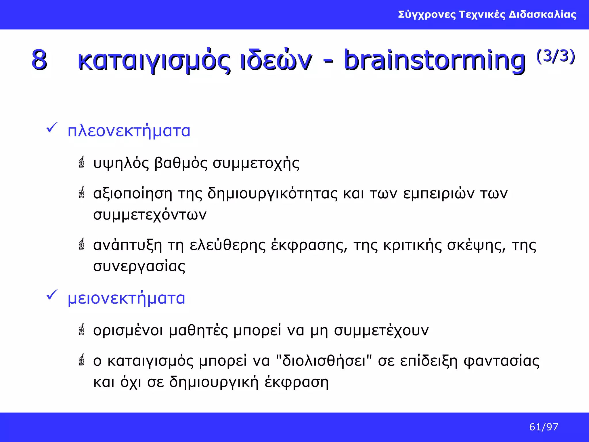 Σύγχρονες Τεχνικές Διδασκαλίας

8

καταιγισμός ιδεών - brainstorming

(3/3)

 πλεονεκτήματα
 υψηλός βαθμός συμμετοχής
 αξιοποίηση της δημιουργικότητας και των εμπειριών των
συμμετεχόντων
 ανάπτυξη τη ελεύθερης έκφρασης, της κριτικής σκέψης, της
συνεργασίας

 μειονεκτήματα
 ορισμένοι μαθητές μπορεί να μη συμμετέχουν
 ο καταιγισμός μπορεί να "διολισθήσει" σε επίδειξη φαντασίας
και όχι σε δημιουργική έκφραση
61/97

 