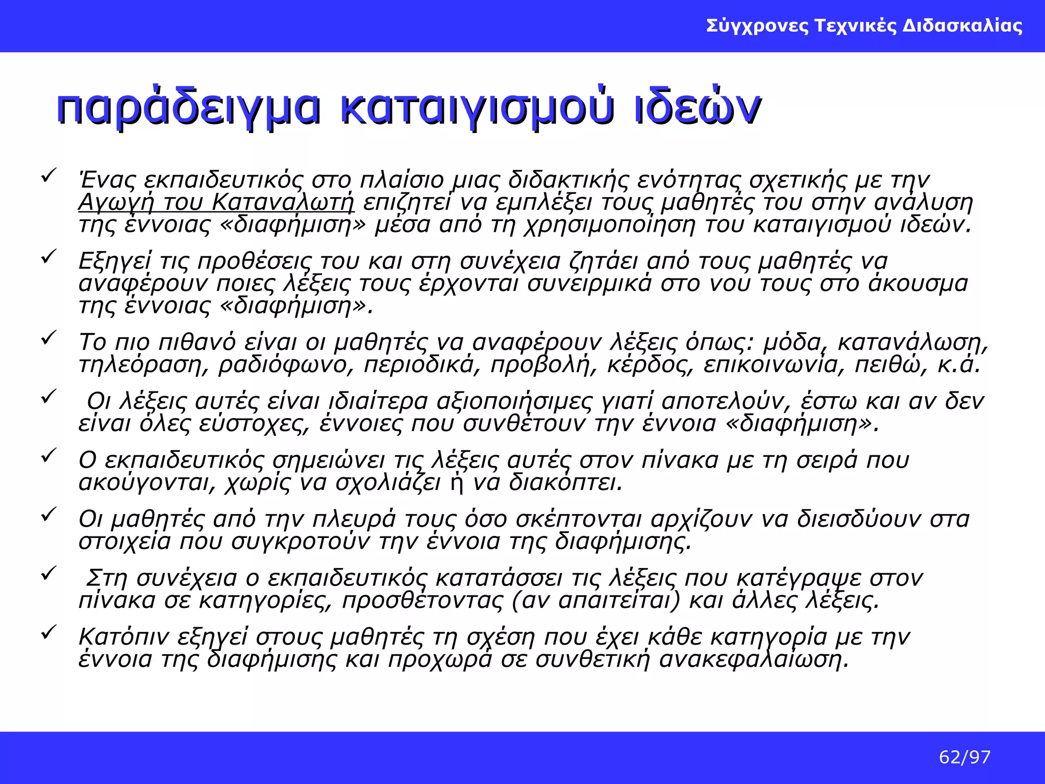Σύγχρονες Τεχνικές Διδασκαλίας

παράδειγμα καταιγισμού ιδεών
 Ένας εκπαιδευτικός στο πλαίσιο μιας διδακτικής ενότητας σχετικής με την
Αγωγή του Καταναλωτή επιζητεί να εμπλέξει τους μαθητές του στην ανάλυση
της έννοιας «διαφήμιση» μέσα από τη χρησιμοποίηση του καταιγισμού ιδεών.
 Εξηγεί τις προθέσεις του και στη συνέχεια ζητάει από τους μαθητές να
αναφέρουν ποιες λέξεις τους έρχονται συνειρμικά στο νου τους στο άκουσμα
της έννοιας «διαφήμιση».
 Το πιο πιθανό είναι οι μαθητές να αναφέρουν λέξεις όπως: μόδα, κατανάλωση,
τηλεόραση, ραδιόφωνο, περιοδικά, προβολή, κέρδος, επικοινωνία, πειθώ, κ.ά.
 Οι λέξεις αυτές είναι ιδιαίτερα αξιοποιήσιμες γιατί αποτελούν, έστω και αν δεν
είναι όλες εύστοχες, έννοιες που συνθέτουν την έννοια «διαφήμιση».
 Ο εκπαιδευτικός σημειώνει τις λέξεις αυτές στον πίνακα με τη σειρά που
ακούγονται, χωρίς να σχολιάζει ή να διακόπτει.
 Οι μαθητές από την πλευρά τους όσο σκέπτονται αρχίζουν να διεισδύουν στα
στοιχεία που συγκροτούν την έννοια της διαφήμισης.
 Στη συνέχεια ο εκπαιδευτικός κατατάσσει τις λέξεις που κατέγραψε στον
πίνακα σε κατηγορίες, προσθέτοντας (αν απαιτείται) και άλλες λέξεις.
 Κατόπιν εξηγεί στους μαθητές τη σχέση που έχει κάθε κατηγορία με την
έννοια της διαφήμισης και προχωρά σε συνθετική ανακεφαλαίωση.

62/97

 
