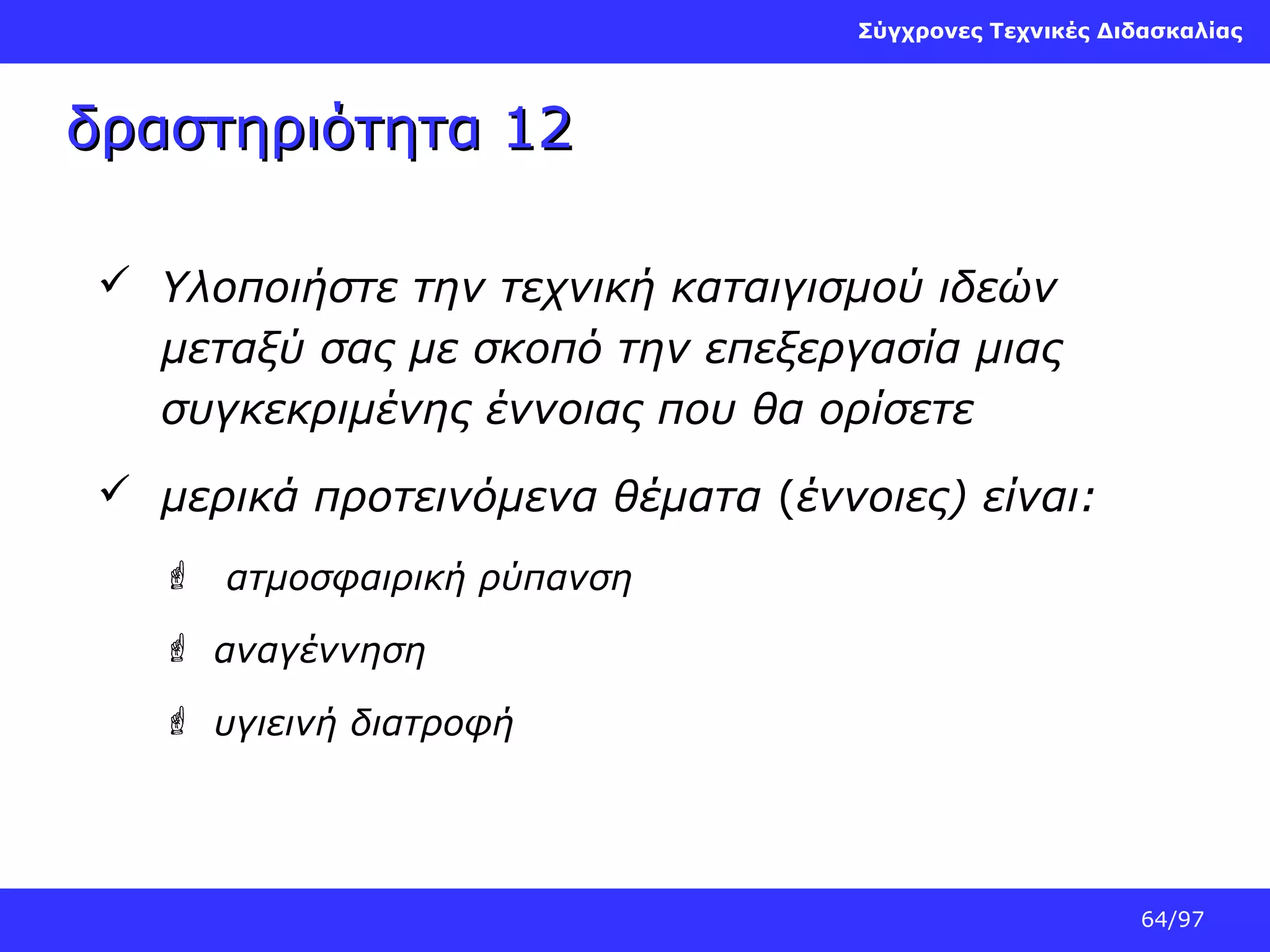 Σύγχρονες Τεχνικές Διδασκαλίας

δραστηριότητα 12
 Υλοποιήστε την τεχνική καταιγισμού ιδεών
μεταξύ σας με σκοπό την επεξεργασία μιας
συγκεκριμένης έννοιας που θα ορίσετε
 μερικά προτεινόμενα θέματα (έννοιες) είναι:
 ατμοσφαιρική ρύπανση
 αναγέννηση
 υγιεινή διατροφή

64/97

 